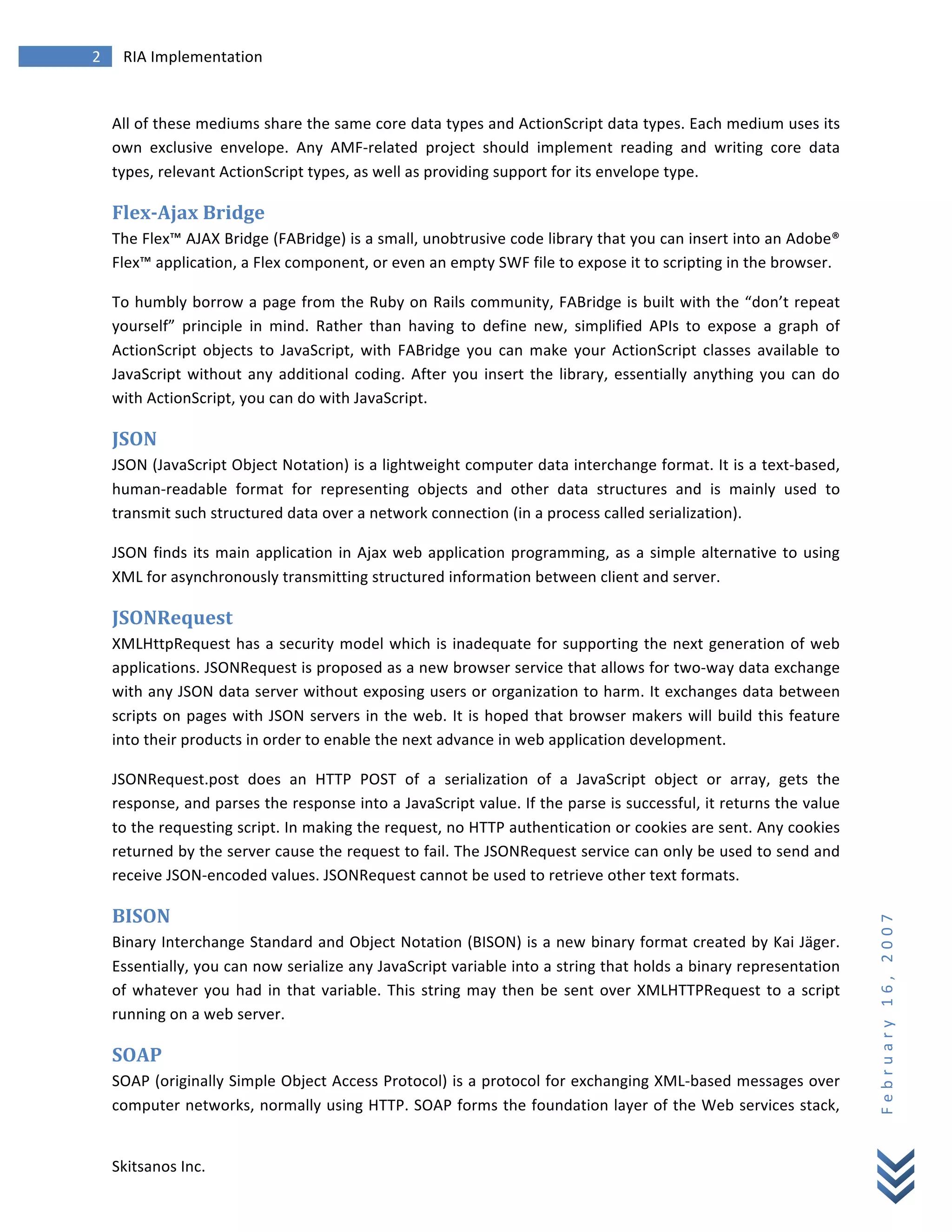2	
            RIA	
  Implementation	
  
        	
  


        All	
   of	
   these	
   mediums	
   share	
   the	
   same	
   core	
   data	
   types	
   and	
   ActionScript	
   data	
   types.	
   Each	
   medium	
   uses	
   its	
  
        own	
   exclusive	
   envelope.	
   Any	
   AMF-­‐related	
   project	
   should	
   implement	
   reading	
   and	
   writing	
   core	
   data	
  
        types,	
  relevant	
  ActionScript	
  types,	
  as	
  well	
  as	
  providing	
  support	
  for	
  its	
  envelope	
  type.	
  

        Flex-­‐Ajax	
  Bridge	
  
        The	
  Flex™	
  AJAX	
  Bridge	
  (FABridge)	
  is	
  a	
  small,	
  unobtrusive	
  code	
  library	
  that	
  you	
  can	
  insert	
  into	
  an	
  Adobe®	
  
        Flex™	
  application,	
  a	
  Flex	
  component,	
  or	
  even	
  an	
  empty	
  SWF	
  file	
  to	
  expose	
  it	
  to	
  scripting	
  in	
  the	
  browser.	
  

        To	
  humbly	
  borrow	
  a	
  page	
  from	
  the	
  Ruby	
  on	
  Rails	
  community,	
  FABridge	
  is	
  built	
  with	
  the	
  “don’t	
  repeat	
  
        yourself”	
   principle	
   in	
   mind.	
   Rather	
   than	
   having	
   to	
   define	
   new,	
   simplified	
   APIs	
   to	
   expose	
   a	
   graph	
   of	
  
        ActionScript	
   objects	
   to	
   JavaScript,	
   with	
   FABridge	
   you	
   can	
   make	
   your	
   ActionScript	
   classes	
   available	
   to	
  
        JavaScript	
   without	
   any	
   additional	
   coding.	
   After	
   you	
   insert	
   the	
   library,	
   essentially	
   anything	
   you	
   can	
   do	
  
        with	
  ActionScript,	
  you	
  can	
  do	
  with	
  JavaScript.	
  

        JSON	
  
        JSON	
  (JavaScript	
  Object	
  Notation)	
  is	
  a	
  lightweight	
  computer	
  data	
  interchange	
  format.	
  It	
  is	
  a	
  text-­‐based,	
  
        human-­‐readable	
   format	
   for	
   representing	
   objects	
   and	
   other	
   data	
   structures	
   and	
   is	
   mainly	
   used	
   to	
  
        transmit	
  such	
  structured	
  data	
  over	
  a	
  network	
  connection	
  (in	
  a	
  process	
  called	
  serialization).	
  

        JSON	
   finds	
   its	
   main	
   application	
   in	
   Ajax	
   web	
   application	
   programming,	
   as	
   a	
   simple	
   alternative	
   to	
   using	
  
        XML	
  for	
  asynchronously	
  transmitting	
  structured	
  information	
  between	
  client	
  and	
  server.	
  

        JSONRequest	
  
        XMLHttpRequest	
   has	
   a	
   security	
   model	
   which	
   is	
   inadequate	
   for	
   supporting	
   the	
   next	
   generation	
   of	
   web	
  
        applications.	
   JSONRequest	
   is	
   proposed	
   as	
   a	
   new	
   browser	
   service	
   that	
   allows	
   for	
   two-­‐way	
   data	
   exchange	
  
        with	
  any	
  JSON	
  data	
  server	
  without	
  exposing	
  users	
  or	
  organization	
  to	
  harm.	
  It	
  exchanges	
  data	
  between	
  
        scripts	
   on	
   pages	
   with	
   JSON	
   servers	
   in	
   the	
   web.	
   It	
   is	
   hoped	
   that	
   browser	
   makers	
   will	
   build	
   this	
   feature	
  
        into	
  their	
  products	
  in	
  order	
  to	
  enable	
  the	
  next	
  advance	
  in	
  web	
  application	
  development.	
  

        JSONRequest.post	
   does	
   an	
   HTTP	
   POST	
   of	
   a	
   serialization	
   of	
   a	
   JavaScript	
   object	
   or	
   array,	
   gets	
   the	
  
        response,	
  and	
  parses	
  the	
  response	
  into	
  a	
  JavaScript	
  value.	
  If	
  the	
  parse	
  is	
  successful,	
  it	
  returns	
  the	
  value	
  
        to	
  the	
  requesting	
  script.	
  In	
  making	
  the	
  request,	
  no	
  HTTP	
  authentication	
  or	
  cookies	
  are	
  sent.	
  Any	
  cookies	
  
        returned	
   by	
   the	
   server	
   cause	
   the	
   request	
   to	
   fail.	
   The	
   JSONRequest	
   service	
   can	
   only	
   be	
   used	
   to	
   send	
   and	
  
        receive	
  JSON-­‐encoded	
  values.	
  JSONRequest	
  cannot	
  be	
  used	
  to	
  retrieve	
  other	
  text	
  formats.	
  

        BISON	
  
                                                                                                                                                                                             F e b r u a r y 	
   1 6 , 	
   2 0 0 7 	
  


        Binary	
  Interchange	
  Standard	
  and	
  Object	
  Notation	
  (BISON)	
  is	
  a	
  new	
  binary	
  format	
  created	
  by	
  Kai	
  Jäger.	
  
        Essentially,	
   you	
   can	
   now	
   serialize	
   any	
   JavaScript	
   variable	
   into	
   a	
   string	
   that	
   holds	
   a	
   binary	
   representation	
  
        of	
   whatever	
   you	
   had	
   in	
   that	
   variable.	
   This	
   string	
   may	
   then	
   be	
   sent	
   over	
   XMLHTTPRequest	
   to	
   a	
   script	
  
        running	
  on	
  a	
  web	
  server.	
  

        SOAP	
  
        SOAP	
  (originally	
  Simple	
  Object	
  Access	
  Protocol)	
  is	
  a	
  protocol	
  for	
  exchanging	
  XML-­‐based	
  messages	
  over	
  
        computer	
  networks,	
  normally	
  using	
  HTTP.	
  SOAP	
  forms	
  the	
  foundation	
  layer	
  of	
  the	
  Web	
  services	
  stack,	
  


        Skitsanos	
  Inc.	
  
 