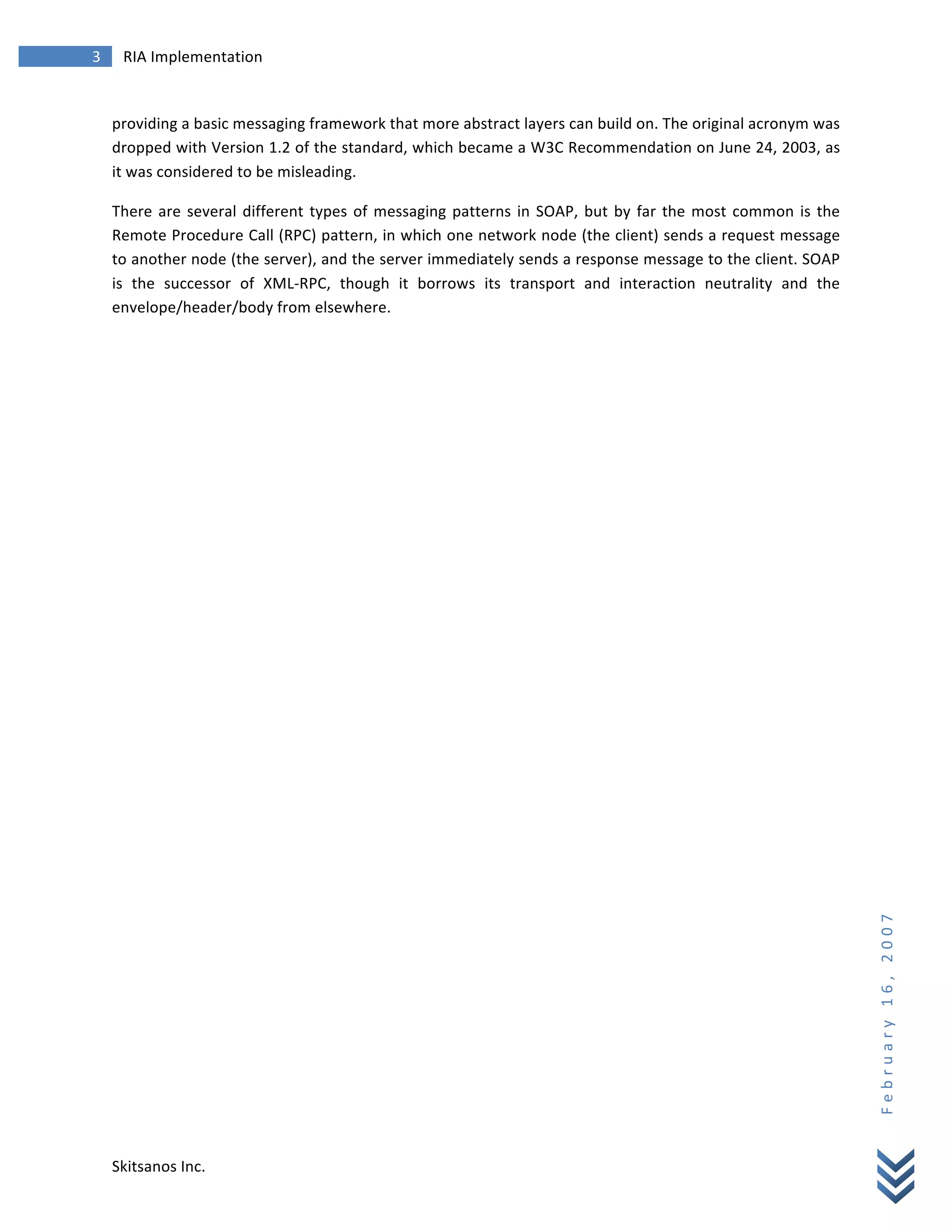 3	
            RIA	
  Implementation	
  
        	
  


        providing	
  a	
  basic	
  messaging	
  framework	
  that	
  more	
  abstract	
  layers	
  can	
  build	
  on.	
  The	
  original	
  acronym	
  was	
  
        dropped	
  with	
  Version	
  1.2	
  of	
  the	
  standard,	
  which	
  became	
  a	
  W3C	
  Recommendation	
  on	
  June	
  24,	
  2003,	
  as	
  
        it	
  was	
  considered	
  to	
  be	
  misleading.	
  

        There	
   are	
   several	
   different	
   types	
   of	
   messaging	
   patterns	
   in	
   SOAP,	
   but	
   by	
   far	
   the	
   most	
   common	
   is	
   the	
  
        Remote	
  Procedure	
  Call	
  (RPC)	
  pattern,	
  in	
  which	
  one	
  network	
  node	
  (the	
  client)	
  sends	
  a	
  request	
  message	
  
        to	
   another	
   node	
   (the	
   server),	
   and	
   the	
   server	
   immediately	
   sends	
   a	
   response	
   message	
   to	
   the	
   client.	
   SOAP	
  
        is	
   the	
   successor	
   of	
   XML-­‐RPC,	
   though	
   it	
   borrows	
   its	
   transport	
   and	
   interaction	
   neutrality	
   and	
   the	
  
        envelope/header/body	
  from	
  elsewhere.	
  

        	
                                                  	
  




                                                                                                                                                                                     F e b r u a r y 	
   1 6 , 	
   2 0 0 7 	
  




        Skitsanos	
  Inc.	
  
 