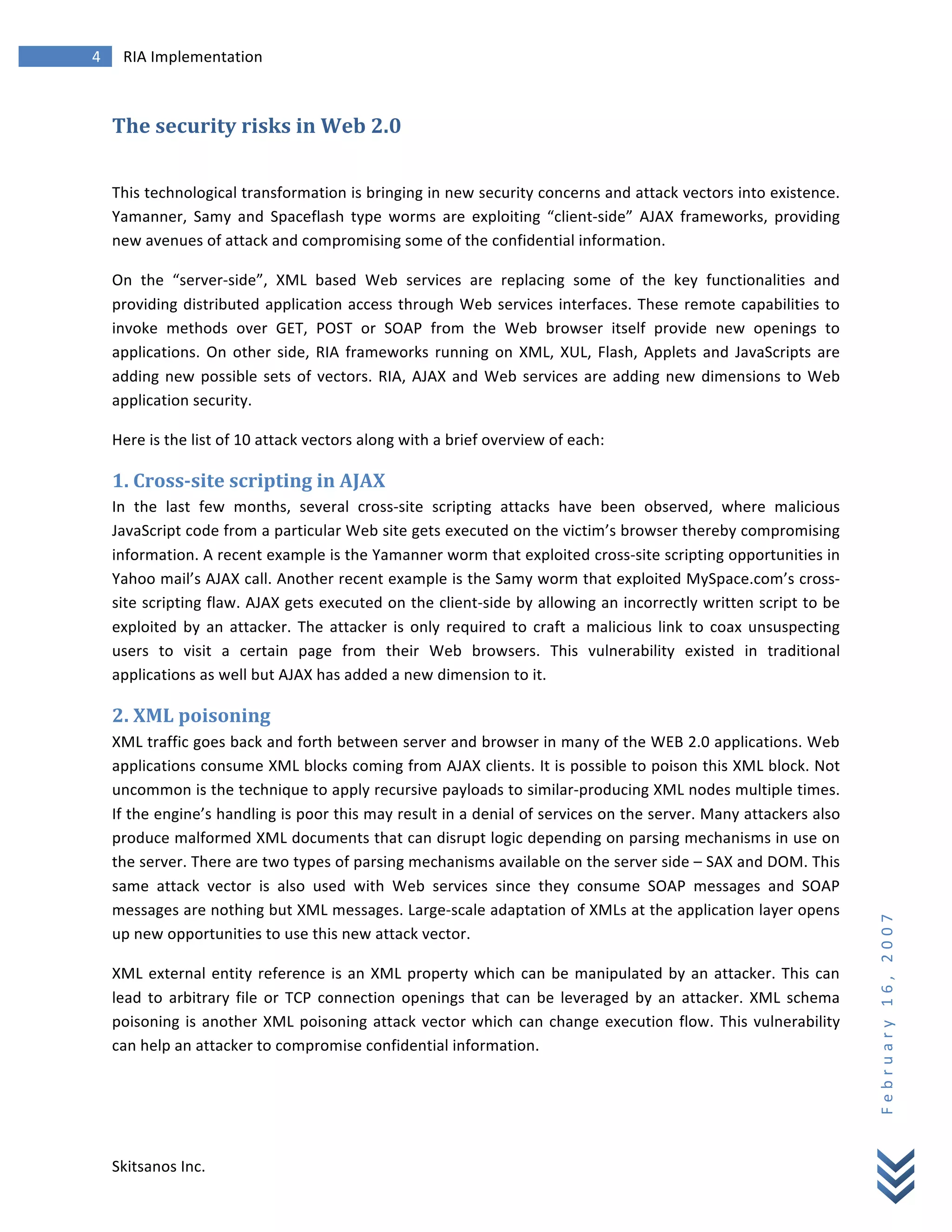 4	
            RIA	
  Implementation	
  
        	
  


        The	
  security	
  risks	
  in	
  Web	
  2.0	
  
        	
  

        This	
   technological	
   transformation	
   is	
   bringing	
   in	
   new	
   security	
   concerns	
   and	
   attack	
   vectors	
   into	
   existence.	
  
        Yamanner,	
   Samy	
   and	
   Spaceflash	
   type	
   worms	
   are	
   exploiting	
   “client-­‐side”	
   AJAX	
   frameworks,	
   providing	
  
        new	
  avenues	
  of	
  attack	
  and	
  compromising	
  some	
  of	
  the	
  confidential	
  information.	
  

        On	
   the	
   “server-­‐side”,	
   XML	
   based	
   Web	
   services	
   are	
   replacing	
   some	
   of	
   the	
   key	
   functionalities	
   and	
  
        providing	
   distributed	
   application	
   access	
   through	
   Web	
   services	
   interfaces.	
   These	
   remote	
   capabilities	
   to	
  
        invoke	
   methods	
   over	
   GET,	
   POST	
   or	
   SOAP	
   from	
   the	
   Web	
   browser	
   itself	
   provide	
   new	
   openings	
   to	
  
        applications.	
   On	
   other	
   side,	
   RIA	
   frameworks	
   running	
   on	
   XML,	
   XUL,	
   Flash,	
   Applets	
   and	
   JavaScripts	
   are	
  
        adding	
   new	
   possible	
   sets	
   of	
   vectors.	
   RIA,	
   AJAX	
   and	
   Web	
   services	
   are	
   adding	
   new	
   dimensions	
   to	
   Web	
  
        application	
  security.	
  

        Here	
  is	
  the	
  list	
  of	
  10	
  attack	
  vectors	
  along	
  with	
  a	
  brief	
  overview	
  of	
  each:	
  

        1.	
  Cross-­‐site	
  scripting	
  in	
  AJAX	
  
        In	
   the	
   last	
   few	
   months,	
   several	
   cross-­‐site	
   scripting	
   attacks	
   have	
   been	
   observed,	
   where	
   malicious	
  
        JavaScript	
  code	
  from	
  a	
  particular	
  Web	
  site	
  gets	
  executed	
  on	
  the	
  victim’s	
  browser	
  thereby	
  compromising	
  
        information.	
  A	
  recent	
  example	
  is	
  the	
  Yamanner	
  worm	
  that	
  exploited	
  cross-­‐site	
  scripting	
  opportunities	
  in	
  
        Yahoo	
  mail’s	
  AJAX	
  call.	
  Another	
  recent	
  example	
  is	
  the	
  Samy	
  worm	
  that	
  exploited	
  MySpace.com’s	
  cross-­‐
        site	
  scripting	
  flaw.	
  AJAX	
  gets	
  executed	
  on	
  the	
  client-­‐side	
  by	
  allowing	
  an	
  incorrectly	
  written	
  script	
  to	
  be	
  
        exploited	
   by	
   an	
   attacker.	
   The	
   attacker	
   is	
   only	
   required	
   to	
   craft	
   a	
   malicious	
   link	
   to	
   coax	
   unsuspecting	
  
        users	
   to	
   visit	
   a	
   certain	
   page	
   from	
   their	
   Web	
   browsers.	
   This	
   vulnerability	
   existed	
   in	
   traditional	
  
        applications	
  as	
  well	
  but	
  AJAX	
  has	
  added	
  a	
  new	
  dimension	
  to	
  it.	
  

        2.	
  XML	
  poisoning	
  
        XML	
  traffic	
  goes	
  back	
  and	
  forth	
  between	
  server	
  and	
  browser	
  in	
  many	
  of	
  the	
  WEB	
  2.0	
  applications.	
  Web	
  
        applications	
  consume	
  XML	
  blocks	
  coming	
  from	
  AJAX	
  clients.	
  It	
  is	
  possible	
  to	
  poison	
  this	
  XML	
  block.	
  Not	
  
        uncommon	
   is	
   the	
   technique	
   to	
   apply	
   recursive	
   payloads	
   to	
   similar-­‐producing	
   XML	
   nodes	
   multiple	
   times.	
  
        If	
   the	
   engine’s	
   handling	
   is	
   poor	
   this	
   may	
   result	
   in	
   a	
   denial	
   of	
   services	
   on	
   the	
   server.	
   Many	
   attackers	
   also	
  
        produce	
  malformed	
  XML	
  documents	
  that	
  can	
  disrupt	
  logic	
  depending	
  on	
  parsing	
  mechanisms	
   in	
  use	
  on	
  
        the	
  server.	
  There	
  are	
  two	
  types	
  of	
  parsing	
  mechanisms	
  available	
  on	
  the	
  server	
  side	
  –	
  SAX	
  and	
  DOM.	
  This	
  
        same	
   attack	
   vector	
   is	
   also	
   used	
   with	
   Web	
   services	
   since	
   they	
   consume	
   SOAP	
   messages	
   and	
   SOAP	
  
        messages	
   are	
   nothing	
   but	
   XML	
   messages.	
   Large-­‐scale	
   adaptation	
   of	
   XMLs	
   at	
   the	
   application	
   layer	
   opens	
  
                                                                                                                                                                                                      F e b r u a r y 	
   1 6 , 	
   2 0 0 7 	
  

        up	
  new	
  opportunities	
  to	
  use	
  this	
  new	
  attack	
  vector.	
  

        XML	
   external	
   entity	
   reference	
   is	
   an	
   XML	
   property	
   which	
   can	
   be	
   manipulated	
   by	
   an	
   attacker.	
   This	
   can	
  
        lead	
   to	
   arbitrary	
   file	
   or	
   TCP	
   connection	
   openings	
   that	
   can	
   be	
   leveraged	
   by	
   an	
   attacker.	
   XML	
   schema	
  
        poisoning	
   is	
   another	
   XML	
   poisoning	
   attack	
   vector	
   which	
   can	
   change	
   execution	
   flow.	
   This	
   vulnerability	
  
        can	
  help	
  an	
  attacker	
  to	
  compromise	
  confidential	
  information.	
  




        Skitsanos	
  Inc.	
  
 