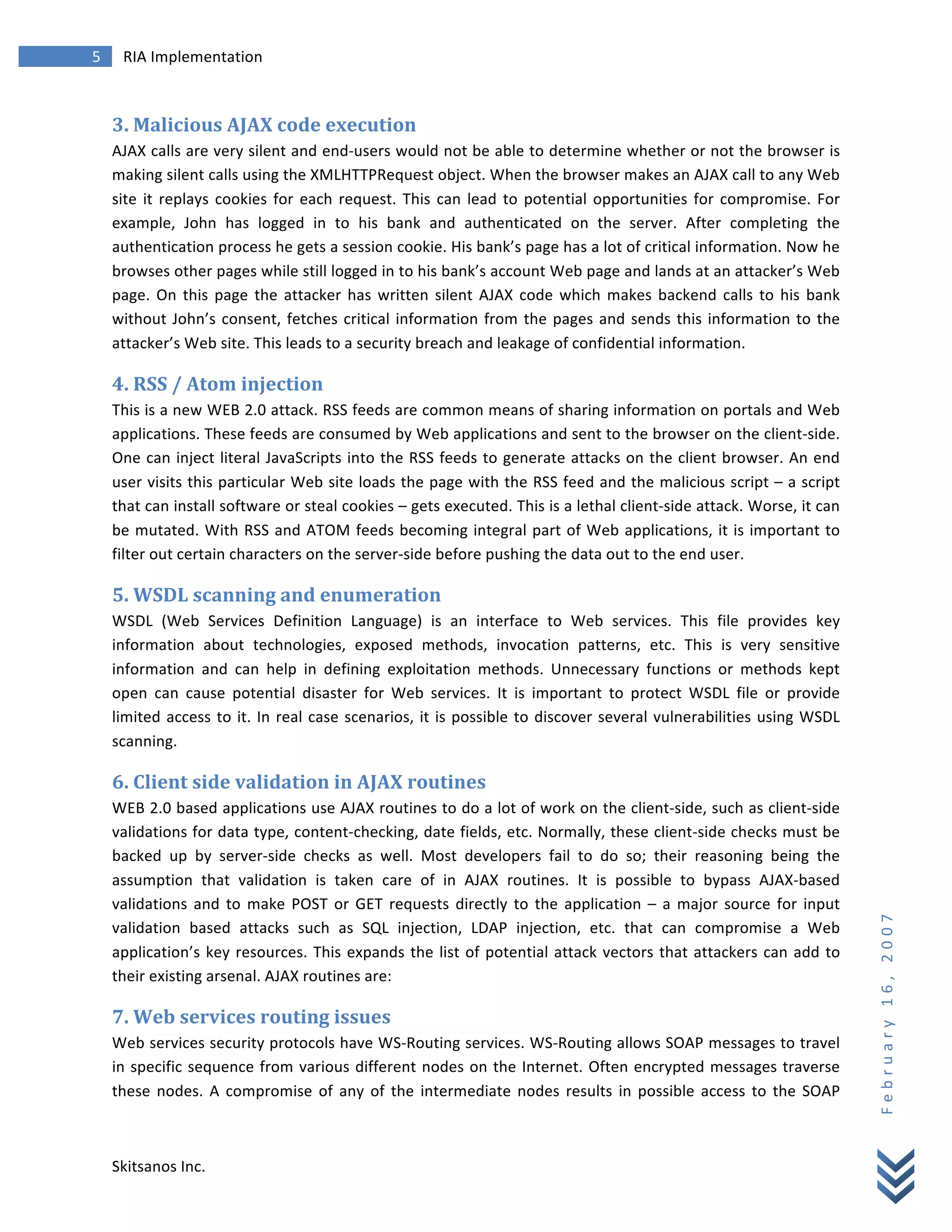 5	
            RIA	
  Implementation	
  
        	
  


        3.	
  Malicious	
  AJAX	
  code	
  execution	
  
        AJAX	
  calls	
  are	
  very	
  silent	
  and	
  end-­‐users	
  would	
  not	
  be	
  able	
  to	
  determine	
  whether	
  or	
  not	
  the	
  browser	
  is	
  
        making	
  silent	
  calls	
  using	
  the	
  XMLHTTPRequest	
  object.	
  When	
  the	
  browser	
  makes	
  an	
  AJAX	
  call	
  to	
  any	
  Web	
  
        site	
   it	
   replays	
   cookies	
   for	
   each	
   request.	
   This	
   can	
   lead	
   to	
   potential	
   opportunities	
   for	
   compromise.	
   For	
  
        example,	
   John	
   has	
   logged	
   in	
   to	
   his	
   bank	
   and	
   authenticated	
   on	
   the	
   server.	
   After	
   completing	
   the	
  
        authentication	
  process	
  he	
  gets	
  a	
  session	
  cookie.	
  His	
  bank’s	
  page	
  has	
  a	
  lot	
  of	
  critical	
  information.	
  Now	
  he	
  
        browses	
  other	
  pages	
  while	
  still	
  logged	
  in	
  to	
  his	
  bank’s	
  account	
  Web	
  page	
  and	
  lands	
  at	
  an	
  attacker’s	
  Web	
  
        page.	
   On	
   this	
   page	
   the	
   attacker	
   has	
   written	
   silent	
   AJAX	
   code	
   which	
   makes	
   backend	
   calls	
   to	
   his	
   bank	
  
        without	
   John’s	
   consent,	
   fetches	
   critical	
   information	
   from	
   the	
   pages	
   and	
   sends	
   this	
   information	
   to	
   the	
  
        attacker’s	
  Web	
  site.	
  This	
  leads	
  to	
  a	
  security	
  breach	
  and	
  leakage	
  of	
  confidential	
  information.	
  

        4.	
  RSS	
  /	
  Atom	
  injection	
  
        This	
  is	
  a	
  new	
  WEB	
  2.0	
  attack.	
  RSS	
  feeds	
  are	
  common	
  means	
  of	
  sharing	
  information	
  on	
  portals	
  and	
  Web	
  
        applications.	
  These	
  feeds	
  are	
  consumed	
  by	
  Web	
  applications	
  and	
  sent	
  to	
  the	
  browser	
  on	
  the	
  client-­‐side.	
  
        One	
  can	
  inject	
  literal	
  JavaScripts	
  into	
  the	
  RSS	
  feeds	
  to	
  generate	
  attacks	
  on	
  the	
  client	
  browser.	
  An	
  end	
  
        user	
  visits	
  this	
  particular	
  Web	
  site	
  loads	
  the	
  page	
  with	
  the	
  RSS	
  feed	
  and	
  the	
  malicious	
  script	
  –	
  a	
  script	
  
        that	
  can	
  install	
  software	
  or	
  steal	
  cookies	
  –	
  gets	
  executed.	
  This	
  is	
  a	
  lethal	
  client-­‐side	
  attack.	
  Worse,	
  it	
  can	
  
        be	
   mutated.	
   With	
   RSS	
   and	
   ATOM	
   feeds	
   becoming	
   integral	
   part	
   of	
   Web	
   applications,	
   it	
   is	
   important	
   to	
  
        filter	
  out	
  certain	
  characters	
  on	
  the	
  server-­‐side	
  before	
  pushing	
  the	
  data	
  out	
  to	
  the	
  end	
  user.	
  

        5.	
  WSDL	
  scanning	
  and	
  enumeration	
  
        WSDL	
   (Web	
   Services	
   Definition	
   Language)	
   is	
   an	
   interface	
   to	
   Web	
   services.	
   This	
   file	
   provides	
   key	
  
        information	
   about	
   technologies,	
   exposed	
   methods,	
   invocation	
   patterns,	
   etc.	
   This	
   is	
   very	
   sensitive	
  
        information	
   and	
   can	
   help	
   in	
   defining	
   exploitation	
   methods.	
   Unnecessary	
   functions	
   or	
   methods	
   kept	
  
        open	
   can	
   cause	
   potential	
   disaster	
   for	
   Web	
   services.	
   It	
   is	
   important	
   to	
   protect	
   WSDL	
   file	
   or	
   provide	
  
        limited	
   access	
   to	
   it.	
   In	
   real	
   case	
   scenarios,	
   it	
   is	
   possible	
   to	
   discover	
   several	
   vulnerabilities	
   using	
   WSDL	
  
        scanning.	
  

        6.	
  Client	
  side	
  validation	
  in	
  AJAX	
  routines	
  
        WEB	
  2.0	
  based	
  applications	
  use	
  AJAX	
  routines	
  to	
  do	
  a	
  lot	
  of	
  work	
  on	
  the	
  client-­‐side,	
  such	
  as	
  client-­‐side	
  
        validations	
  for	
  data	
  type,	
  content-­‐checking,	
  date	
  fields,	
  etc.	
  Normally,	
  these	
  client-­‐side	
  checks	
  must	
  be	
  
        backed	
   up	
   by	
   server-­‐side	
   checks	
   as	
   well.	
   Most	
   developers	
   fail	
   to	
   do	
   so;	
   their	
   reasoning	
   being	
   the	
  
        assumption	
   that	
   validation	
   is	
   taken	
   care	
   of	
   in	
   AJAX	
   routines.	
   It	
   is	
   possible	
   to	
   bypass	
   AJAX-­‐based	
  
        validations	
   and	
   to	
   make	
   POST	
   or	
   GET	
   requests	
   directly	
   to	
   the	
   application	
   –	
   a	
   major	
   source	
   for	
   input	
  
                                                                                                                                                                                          F e b r u a r y 	
   1 6 , 	
   2 0 0 7 	
  

        validation	
   based	
   attacks	
   such	
   as	
   SQL	
   injection,	
   LDAP	
   injection,	
   etc.	
   that	
   can	
   compromise	
   a	
   Web	
  
        application’s	
   key	
   resources.	
   This	
   expands	
   the	
   list	
   of	
   potential	
   attack	
   vectors	
   that	
   attackers	
   can	
   add	
   to	
  
        their	
  existing	
  arsenal.	
  AJAX	
  routines	
  are:	
  

        7.	
  Web	
  services	
  routing	
  issues	
  
        Web	
  services	
  security	
  protocols	
  have	
  WS-­‐Routing	
  services.	
  WS-­‐Routing	
  allows	
  SOAP	
  messages	
  to	
  travel	
  
        in	
   specific	
   sequence	
   from	
   various	
   different	
   nodes	
   on	
   the	
   Internet.	
   Often	
   encrypted	
   messages	
   traverse	
  
        these	
   nodes.	
   A	
   compromise	
   of	
   any	
   of	
   the	
   intermediate	
   nodes	
   results	
   in	
   possible	
   access	
   to	
   the	
   SOAP	
  



        Skitsanos	
  Inc.	
  
 