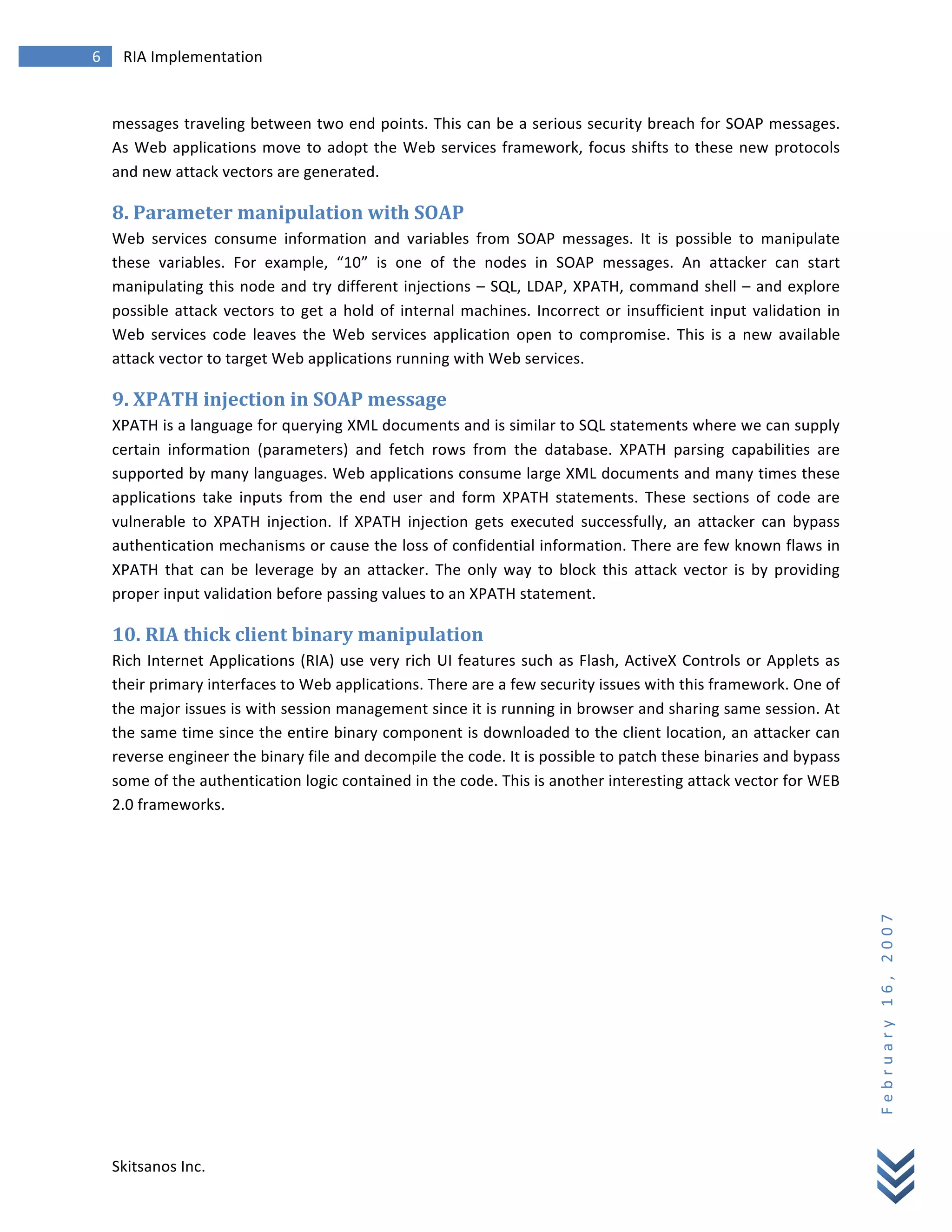 6	
            RIA	
  Implementation	
  
        	
  


        messages	
  traveling	
  between	
  two	
  end	
  points.	
  This	
  can	
  be	
  a	
  serious	
  security	
  breach	
  for	
  SOAP	
  messages.	
  
        As	
   Web	
   applications	
   move	
   to	
   adopt	
   the	
   Web	
   services	
   framework,	
   focus	
   shifts	
   to	
   these	
   new	
   protocols	
  
        and	
  new	
  attack	
  vectors	
  are	
  generated.	
  

        8.	
  Parameter	
  manipulation	
  with	
  SOAP	
  
        Web	
   services	
   consume	
   information	
   and	
   variables	
   from	
   SOAP	
   messages.	
   It	
   is	
   possible	
   to	
   manipulate	
  
        these	
   variables.	
   For	
   example,	
   “10”	
   is	
   one	
   of	
   the	
   nodes	
   in	
   SOAP	
   messages.	
   An	
   attacker	
   can	
   start	
  
        manipulating	
  this	
  node	
  and	
  try	
  different	
  injections	
   –	
  SQL,	
  LDAP,	
  XPATH,	
  command	
  shell	
  –	
  and	
  explore	
  
        possible	
   attack	
   vectors	
   to	
   get	
   a	
   hold	
   of	
   internal	
   machines.	
   Incorrect	
   or	
   insufficient	
   input	
   validation	
   in	
  
        Web	
   services	
   code	
   leaves	
   the	
   Web	
   services	
   application	
   open	
   to	
   compromise.	
   This	
   is	
   a	
   new	
   available	
  
        attack	
  vector	
  to	
  target	
  Web	
  applications	
  running	
  with	
  Web	
  services.	
  

        9.	
  XPATH	
  injection	
  in	
  SOAP	
  message	
  
        XPATH	
  is	
  a	
  language	
  for	
  querying	
  XML	
  documents	
  and	
  is	
  similar	
  to	
  SQL	
  statements	
  where	
  we	
  can	
  supply	
  
        certain	
   information	
   (parameters)	
   and	
   fetch	
   rows	
   from	
   the	
   database.	
   XPATH	
   parsing	
   capabilities	
   are	
  
        supported	
  by	
  many	
  languages.	
  Web	
  applications	
  consume	
  large	
  XML	
  documents	
  and	
  many	
  times	
  these	
  
        applications	
   take	
   inputs	
   from	
   the	
   end	
   user	
   and	
   form	
   XPATH	
   statements.	
   These	
   sections	
   of	
   code	
   are	
  
        vulnerable	
   to	
   XPATH	
   injection.	
   If	
   XPATH	
   injection	
   gets	
   executed	
   successfully,	
   an	
   attacker	
   can	
   bypass	
  
        authentication	
  mechanisms	
  or	
  cause	
  the	
  loss	
  of	
  confidential	
  information.	
  There	
  are	
  few	
  known	
  flaws	
  in	
  
        XPATH	
   that	
   can	
   be	
   leverage	
   by	
   an	
   attacker.	
   The	
   only	
   way	
   to	
   block	
   this	
   attack	
   vector	
   is	
   by	
   providing	
  
        proper	
  input	
  validation	
  before	
  passing	
  values	
  to	
  an	
  XPATH	
  statement.	
  

        10.	
  RIA	
  thick	
  client	
  binary	
  manipulation	
  
        Rich	
   Internet	
   Applications	
   (RIA)	
   use	
   very	
   rich	
   UI	
   features	
   such	
   as	
   Flash,	
   ActiveX	
   Controls	
   or	
   Applets	
   as	
  
        their	
  primary	
  interfaces	
  to	
  Web	
  applications.	
  There	
  are	
  a	
  few	
  security	
  issues	
  with	
  this	
  framework.	
  One	
  of	
  
        the	
   major	
   issues	
   is	
   with	
   session	
   management	
   since	
   it	
   is	
   running	
   in	
   browser	
   and	
   sharing	
   same	
   session.	
   At	
  
        the	
  same	
  time	
  since	
  the	
  entire	
  binary	
  component	
  is	
  downloaded	
  to	
  the	
  client	
  location,	
  an	
  attacker	
  can	
  
        reverse	
  engineer	
  the	
  binary	
  file	
  and	
  decompile	
  the	
  code.	
  It	
  is	
  possible	
  to	
  patch	
  these	
  binaries	
  and	
  bypass	
  
        some	
  of	
  the	
  authentication	
  logic	
  contained	
  in	
  the	
  code.	
  This	
  is	
  another	
  interesting	
  attack	
  vector	
  for	
  WEB	
  
        2.0	
  frameworks.	
  

        	
                                                   	
  
                                                                                                                                                                                          F e b r u a r y 	
   1 6 , 	
   2 0 0 7 	
  




        Skitsanos	
  Inc.	
  
 