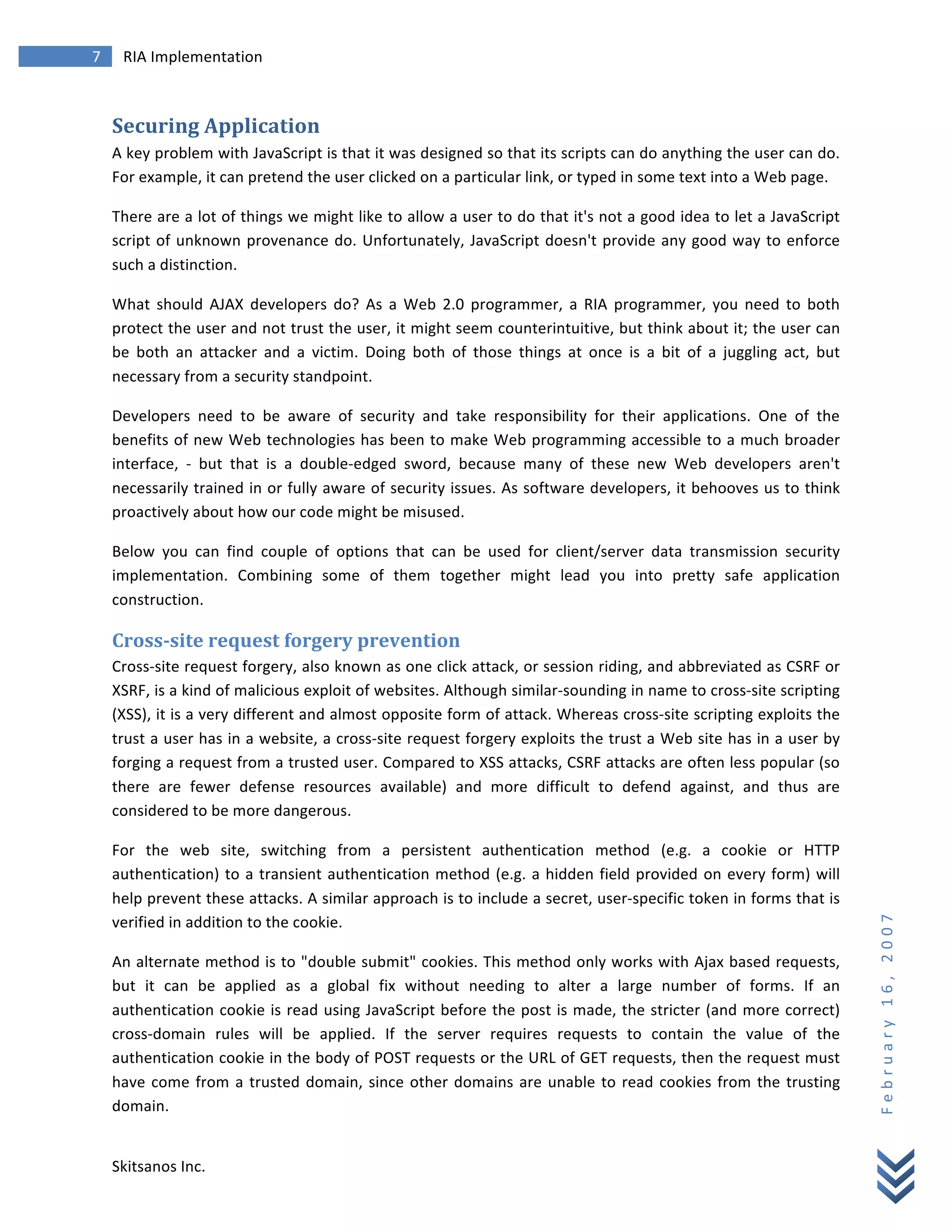 7	
            RIA	
  Implementation	
  
        	
  


        Securing	
  Application	
  
        A	
   key	
   problem	
   with	
   JavaScript	
   is	
   that	
   it	
   was	
   designed	
   so	
   that	
   its	
   scripts	
   can	
   do	
   anything	
   the	
   user	
   can	
   do.	
  
        For	
  example,	
  it	
  can	
  pretend	
  the	
  user	
  clicked	
  on	
  a	
  particular	
  link,	
  or	
  typed	
  in	
  some	
  text	
  into	
  a	
  Web	
  page.	
  

        There	
  are	
  a	
  lot	
  of	
  things	
  we	
  might	
  like	
  to	
  allow	
  a	
  user	
  to	
  do	
  that	
  it's	
  not	
  a	
  good	
  idea	
  to	
  let	
  a	
  JavaScript	
  
        script	
   of	
   unknown	
   provenance	
   do.	
   Unfortunately,	
   JavaScript	
   doesn't	
   provide	
   any	
   good	
   way	
   to	
   enforce	
  
        such	
  a	
  distinction.	
  

        What	
   should	
   AJAX	
   developers	
   do?	
   As	
   a	
   Web	
   2.0	
   programmer,	
   a	
   RIA	
   programmer,	
   you	
   need	
   to	
   both	
  
        protect	
  the	
  user	
  and	
  not	
  trust	
  the	
  user,	
  it	
  might	
  seem	
  counterintuitive,	
  but	
  think	
  about	
  it;	
  the	
  user	
  can	
  
        be	
   both	
   an	
   attacker	
   and	
   a	
   victim.	
   Doing	
   both	
   of	
   those	
   things	
   at	
   once	
   is	
   a	
   bit	
   of	
   a	
   juggling	
   act,	
   but	
  
        necessary	
  from	
  a	
  security	
  standpoint.	
  

        Developers	
   need	
   to	
   be	
   aware	
   of	
   security	
   and	
   take	
   responsibility	
   for	
   their	
   applications.	
   One	
   of	
   the	
  
        benefits	
  of	
  new	
  Web	
  technologies	
  has	
  been	
  to	
  make	
  Web	
  programming	
  accessible	
  to	
  a	
  much	
  broader	
  
        interface,	
   -­‐	
   but	
   that	
   is	
   a	
   double-­‐edged	
   sword,	
   because	
   many	
   of	
   these	
   new	
   Web	
   developers	
   aren't	
  
        necessarily	
  trained	
  in	
  or	
  fully	
  aware	
  of	
  security	
  issues.	
  As	
  software	
  developers,	
  it	
  behooves	
  us	
  to	
  think	
  
        proactively	
  about	
  how	
  our	
  code	
  might	
  be	
  misused.	
  

        Below	
   you	
   can	
   find	
   couple	
   of	
   options	
   that	
   can	
   be	
   used	
   for	
   client/server	
   data	
   transmission	
   security	
  
        implementation.	
   Combining	
   some	
   of	
   them	
   together	
   might	
   lead	
   you	
   into	
   pretty	
   safe	
   application	
  
        construction.	
  

        Cross-­‐site	
  request	
  forgery	
  prevention	
  
        Cross-­‐site	
  request	
  forgery,	
  also	
  known	
  as	
  one	
  click	
  attack,	
  or	
  session	
  riding,	
  and	
  abbreviated	
  as	
  CSRF	
  or	
  
        XSRF,	
  is	
  a	
  kind	
  of	
  malicious	
  exploit	
  of	
  websites.	
  Although	
  similar-­‐sounding	
  in	
  name	
  to	
  cross-­‐site	
  scripting	
  
        (XSS),	
  it	
  is	
  a	
  very	
  different	
  and	
  almost	
  opposite	
  form	
  of	
  attack.	
  Whereas	
  cross-­‐site	
  scripting	
  exploits	
  the	
  
        trust	
  a	
  user	
  has	
  in	
  a	
  website,	
  a	
  cross-­‐site	
  request	
  forgery	
  exploits	
  the	
  trust	
  a	
  Web	
  site	
  has	
  in	
  a	
  user	
  by	
  
        forging	
  a	
  request	
  from	
  a	
  trusted	
  user.	
  Compared	
  to	
  XSS	
  attacks,	
  CSRF	
  attacks	
  are	
  often	
  less	
  popular	
  (so	
  
        there	
   are	
   fewer	
   defense	
   resources	
   available)	
   and	
   more	
   difficult	
   to	
   defend	
   against,	
   and	
   thus	
   are	
  
        considered	
  to	
  be	
  more	
  dangerous.	
  

        For	
   the	
   web	
   site,	
   switching	
   from	
   a	
   persistent	
   authentication	
   method	
   (e.g.	
   a	
   cookie	
   or	
   HTTP	
  
        authentication)	
   to	
   a	
   transient	
   authentication	
   method	
   (e.g.	
   a	
   hidden	
   field	
   provided	
   on	
   every	
   form)	
   will	
  
        help	
  prevent	
  these	
  attacks.	
  A	
  similar	
  approach	
  is	
  to	
  include	
  a	
  secret,	
  user-­‐specific	
  token	
  in	
  forms	
  that	
  is	
  
                                                                                                                                                                                                         F e b r u a r y 	
   1 6 , 	
   2 0 0 7 	
  

        verified	
  in	
  addition	
  to	
  the	
  cookie.	
  

        An	
  alternate	
  method	
  is	
  to	
  "double	
  submit"	
  cookies.	
  This	
  method	
  only	
  works	
  with	
  Ajax	
  based	
  requests,	
  
        but	
   it	
   can	
   be	
   applied	
   as	
   a	
   global	
   fix	
   without	
   needing	
   to	
   alter	
   a	
   large	
   number	
   of	
   forms.	
   If	
   an	
  
        authentication	
  cookie	
  is	
  read	
  using	
  JavaScript	
  before	
  the	
  post	
  is	
  made,	
  the	
  stricter	
  (and	
  more	
  correct)	
  
        cross-­‐domain	
   rules	
   will	
   be	
   applied.	
   If	
   the	
   server	
   requires	
   requests	
   to	
   contain	
   the	
   value	
   of	
   the	
  
        authentication	
  cookie	
  in	
  the	
  body	
  of	
  POST	
  requests	
  or	
  the	
  URL	
  of	
  GET	
  requests,	
  then	
  the	
  request	
  must	
  
        have	
   come	
   from	
   a	
   trusted	
   domain,	
   since	
   other	
   domains	
   are	
   unable	
   to	
   read	
   cookies	
   from	
   the	
   trusting	
  
        domain.	
  


        Skitsanos	
  Inc.	
  
 