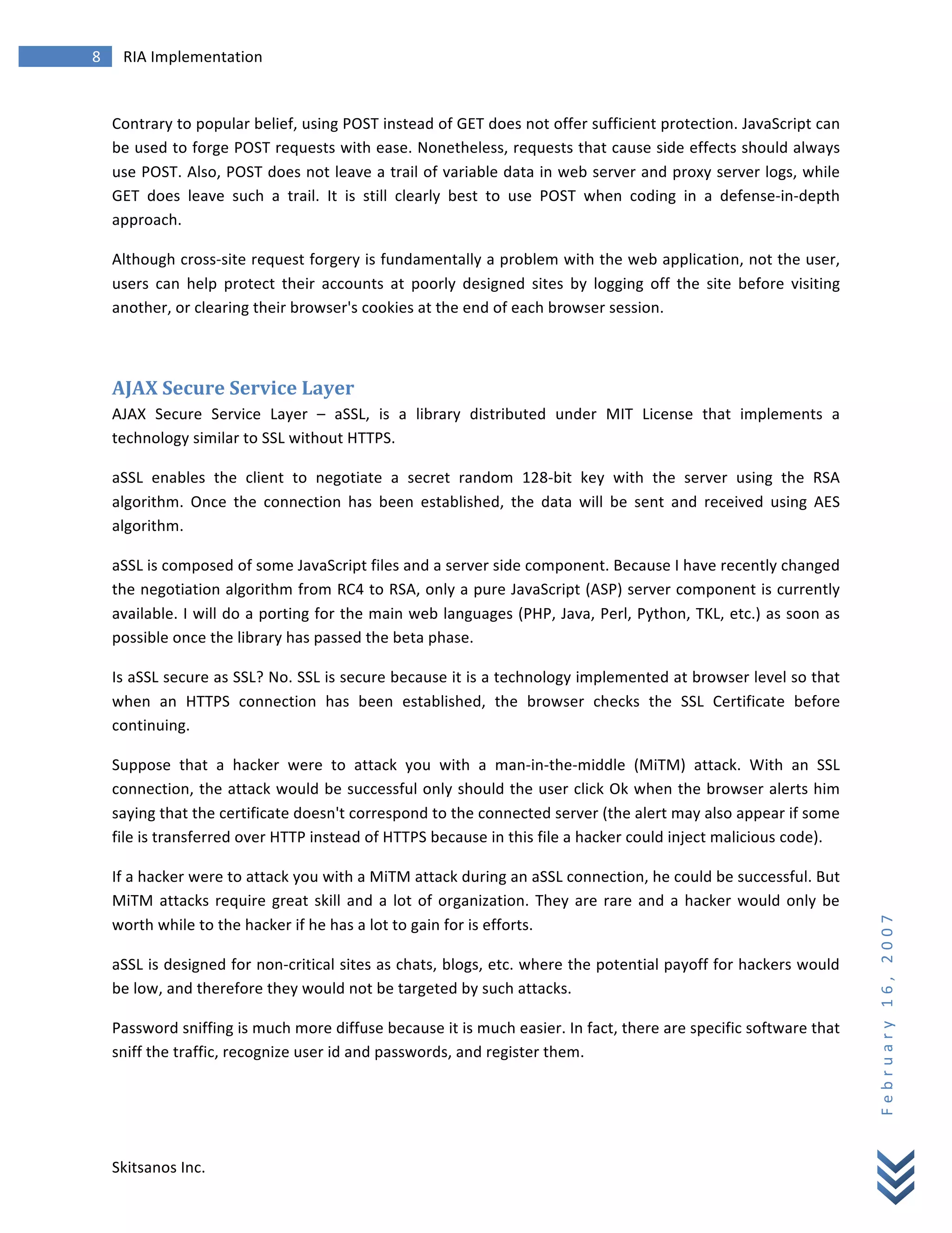 8	
            RIA	
  Implementation	
  
        	
  


        Contrary	
  to	
  popular	
  belief,	
  using	
  POST	
  instead	
  of	
  GET	
  does	
  not	
  offer	
  sufficient	
  protection.	
  JavaScript	
  can	
  
        be	
  used	
  to	
  forge	
  POST	
  requests	
  with	
  ease.	
  Nonetheless,	
  requests	
  that	
  cause	
  side	
  effects	
  should	
  always	
  
        use	
  POST.	
  Also,	
  POST	
  does	
  not	
  leave	
  a	
  trail	
  of	
  variable	
  data	
  in	
  web	
  server	
  and	
  proxy	
  server	
  logs,	
  while	
  
        GET	
   does	
   leave	
   such	
   a	
   trail.	
   It	
   is	
   still	
   clearly	
   best	
   to	
   use	
   POST	
   when	
   coding	
   in	
   a	
   defense-­‐in-­‐depth	
  
        approach.	
  

        Although	
  cross-­‐site	
  request	
  forgery	
  is	
  fundamentally	
  a	
  problem	
  with	
  the	
  web	
  application,	
  not	
  the	
  user,	
  
        users	
   can	
   help	
   protect	
   their	
   accounts	
   at	
   poorly	
   designed	
   sites	
   by	
   logging	
   off	
   the	
   site	
   before	
   visiting	
  
        another,	
  or	
  clearing	
  their	
  browser's	
  cookies	
  at	
  the	
  end	
  of	
  each	
  browser	
  session.	
  

        	
  

        AJAX	
  Secure	
  Service	
  Layer	
  
        AJAX	
   Secure	
   Service	
   Layer	
   –	
   aSSL,	
   is	
   a	
   library	
   distributed	
   under	
   MIT	
   License	
   that	
   implements	
   a	
  
        technology	
  similar	
  to	
  SSL	
  without	
  HTTPS.	
  

        aSSL	
   enables	
   the	
   client	
   to	
   negotiate	
   a	
   secret	
   random	
   128-­‐bit	
   key	
   with	
   the	
   server	
   using	
   the	
   RSA	
  
        algorithm.	
   Once	
   the	
   connection	
   has	
   been	
   established,	
   the	
   data	
   will	
   be	
   sent	
   and	
   received	
   using	
   AES	
  
        algorithm.	
  

        aSSL	
  is	
  composed	
  of	
  some	
  JavaScript	
  files	
  and	
  a	
  server	
  side	
  component.	
  Because	
  I	
  have	
  recently	
  changed	
  
        the	
  negotiation	
  algorithm	
  from	
  RC4	
  to	
  RSA,	
  only	
  a	
  pure	
  JavaScript	
  (ASP)	
  server	
  component	
  is	
  currently	
  
        available.	
  I	
  will	
  do	
  a	
  porting	
  for	
  the	
  main	
  web	
  languages	
  (PHP,	
  Java,	
  Perl,	
  Python,	
  TKL,	
  etc.)	
  as	
  soon	
  as	
  
        possible	
  once	
  the	
  library	
  has	
  passed	
  the	
  beta	
  phase.	
  

        Is	
   aSSL	
   secure	
   as	
   SSL?	
   No.	
   SSL	
   is	
   secure	
   because	
   it	
   is	
   a	
   technology	
   implemented	
   at	
   browser	
   level	
   so	
   that	
  
        when	
   an	
   HTTPS	
   connection	
   has	
   been	
   established,	
   the	
   browser	
   checks	
   the	
   SSL	
   Certificate	
   before	
  
        continuing.	
  

        Suppose	
   that	
   a	
   hacker	
   were	
   to	
   attack	
   you	
   with	
   a	
   man-­‐in-­‐the-­‐middle	
   (MiTM)	
   attack.	
   With	
   an	
   SSL	
  
        connection,	
  the	
  attack	
  would	
  be	
  successful	
  only	
  should	
  the	
  user	
  click	
  Ok	
  when	
  the	
  browser	
  alerts	
  him	
  
        saying	
  that	
  the	
  certificate	
  doesn't	
  correspond	
  to	
  the	
  connected	
  server	
  (the	
  alert	
  may	
  also	
  appear	
  if	
  some	
  
        file	
  is	
  transferred	
  over	
  HTTP	
  instead	
  of	
  HTTPS	
  because	
  in	
  this	
  file	
  a	
  hacker	
  could	
  inject	
  malicious	
  code).	
  	
  

        If	
  a	
  hacker	
  were	
  to	
  attack	
  you	
  with	
  a	
  MiTM	
  attack	
  during	
  an	
  aSSL	
  connection,	
  he	
  could	
  be	
  successful.	
  But	
  
        MiTM	
   attacks	
   require	
   great	
   skill	
   and	
   a	
   lot	
   of	
   organization.	
   They	
   are	
   rare	
   and	
   a	
   hacker	
   would	
   only	
   be	
  
                                                                                                                                                                                                   F e b r u a r y 	
   1 6 , 	
   2 0 0 7 	
  

        worth	
  while	
  to	
  the	
  hacker	
  if	
  he	
  has	
  a	
  lot	
  to	
  gain	
  for	
  is	
  efforts.	
  

        aSSL	
  is	
  designed	
  for	
  non-­‐critical	
  sites	
  as	
  chats,	
  blogs,	
  etc.	
  where	
  the	
  potential	
  payoff	
  for	
  hackers	
  would	
  
        be	
  low,	
  and	
  therefore	
  they	
  would	
  not	
  be	
  targeted	
  by	
  such	
  attacks.	
  

        Password	
  sniffing	
  is	
  much	
  more	
  diffuse	
  because	
  it	
  is	
  much	
  easier.	
  In	
  fact,	
  there	
  are	
  specific	
  software	
  that	
  
        sniff	
  the	
  traffic,	
  recognize	
  user	
  id	
  and	
  passwords,	
  and	
  register	
  them.	
  




        Skitsanos	
  Inc.	
  
 