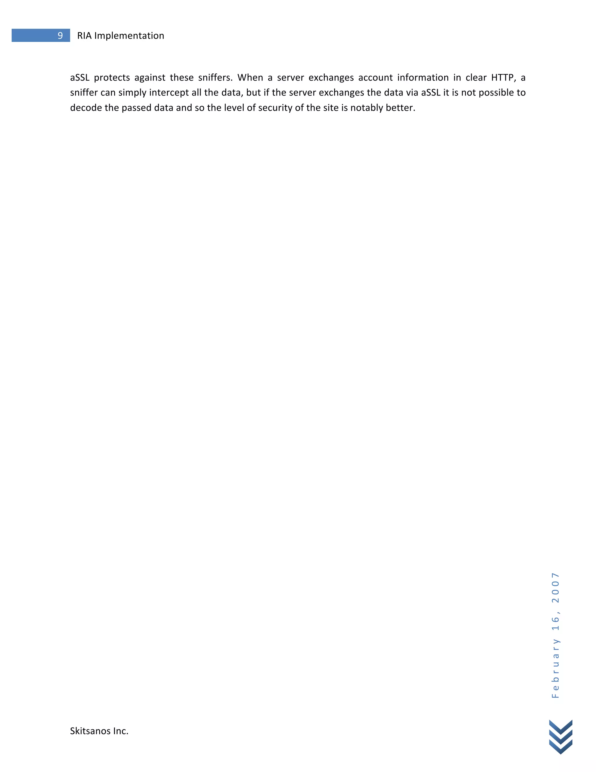 9	
            RIA	
  Implementation	
  
        	
  


        aSSL	
   protects	
   against	
   these	
   sniffers.	
   When	
   a	
   server	
   exchanges	
   account	
   information	
   in	
   clear	
   HTTP,	
   a	
  
        sniffer	
  can	
  simply	
  intercept	
  all	
  the	
  data,	
  but	
  if	
  the	
  server	
  exchanges	
  the	
  data	
  via	
  aSSL	
  it	
  is	
  not	
  possible	
  to	
  
        decode	
  the	
  passed	
  data	
  and	
  so	
  the	
  level	
  of	
  security	
  of	
  the	
  site	
  is	
  notably	
  better.	
                                                                        	
  




                                                                                                                                                                                         F e b r u a r y 	
   1 6 , 	
   2 0 0 7 	
  




        Skitsanos	
  Inc.	
  
 