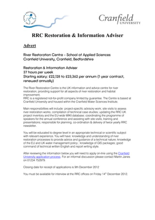 RRC Restoration & Information Adviser
Advert

River Restoration Centre - School of Applied Sciences
Cranfield University, Cranfield, Bedfordshire

Restoration & Information Adviser
37 hours per week
Starting salary: £22,128 to £23,362 per annum (1 year contract,
renewed annually)
The River Restoration Centre is the UK information and advice centre for river
restoration, providing support for all aspects of river restoration and habitat
improvement.
RRC is a registered not-for-profit company limited by guarantee. The Centre is based at
Cranfield University and housed within the Cranfield Water Sciences Institute.

Main responsibilities will include: project-specific advisory work; site visits to assess
river restoration works; compilation of technical case studies; updating the RRC UK
project inventory and the EU-wide WIKI database; coordinating the programme of
speakers for the annual conference and assisting with site visits, training and
presentations; responsible for planning, co-ordination & delivery of twice yearly RRC
newsletter.

You will be educated to degree level in an appropriate technical or scientific subject
with relevant experience. You will have: knowledge and understanding of river
restoration processes to provide advice and guidance of a technical nature; knowledge
of the EU and UK water management policy ; knowledge of GIS packages; good
command of technical written English and report writing style.

After reviewing the information below you will need to apply on-line using the Cranfield
University application process. For an informal discussion please contact Martin Janes
on 01234 752979.

Closing date for receipt of applications is 9th December 2012

You must be available for interview at the RRC offices on Friday 14th December 2012.
 