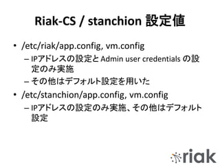 Riak-CS / stanchion 設定値
• /etc/riak/app.config, vm.config
– IPアドレスの設定と Admin user credentials の設
定のみ実施
– その他はデフォルト設定を用いた
• /etc/stanchion/app.config, vm.config
– IPアドレスの設定のみ実施、その他はデフォルト
設定
 