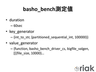 basho_bench測定値
• duration
– 60sec
• key_generator
– {int_to_str, {partitioned_sequential_int, 100000}}
• value_generator
– {function, basho_bench_driver_cs, bigfile_valgen,
[[{file_size, 10000}…
 