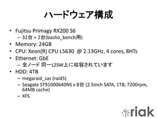 ハードウェア構成
• Fujitsu Primagy RX200 S6
– 32台 + 2台(basho_bench用)
• Memory: 24GB
• CPU: Xeon(R) CPU L5630 @ 2.13GHz, 4 cores, 8HTs
• Ethernet: GbE
– 全ノード 同一L2SW上に収容されています
• HDD: 4TB
– megaraid_sas (raid5)
– Seagate ST91000640NS x 8台 (2.5inch SATA, 1TB, 7200rpm,
64MB cache)
– XFS
 