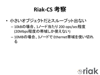 Riak-CS 考察
• 小さいオブジェクトだとスループット出ない
– 10kBの場合、1ノード当たり 200 ops/sec程度
(20Mbps程度の帯域しか使えない)
– 10MBの場合、3ノードで Ethernet帯域を使い切れ
る
 