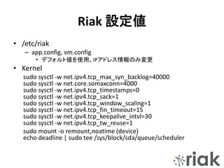 Riak 設定値
• /etc/riak
– app.config, vm.config
• デフォルト値を使用、IPアドレス情報のみ変更
• Kernel
sudo sysctl -w net.ipv4.tcp_max_syn_backlog=40000
sudo sysctl -w net.core.somaxconn=4000
sudo sysctl -w net.ipv4.tcp_timestamps=0
sudo sysctl -w net.ipv4.tcp_sack=1
sudo sysctl -w net.ipv4.tcp_window_scaling=1
sudo sysctl -w net.ipv4.tcp_fin_timeout=15
sudo sysctl -w net.ipv4.tcp_keepalive_intvl=30
sudo sysctl -w net.ipv4.tcp_tw_reuse=1
sudo mount -o remount,noatime (device)
echo deadline | sudo tee /sys/block/sda/queue/scheduler
 