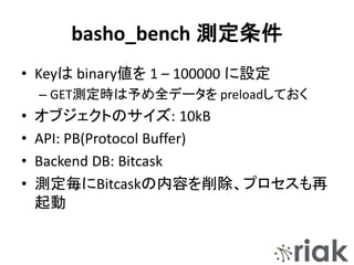 basho_bench 測定条件
• Keyは binary値を 1 – 100000 に設定
– GET測定時は予め全データを preloadしておく
• オブジェクトのサイズ: 10kB
• API: PB(Protocol Buffer)
• Backend DB: Bitcask
• 測定毎にBitcaskの内容を削除、プロセスも再
起動
 