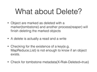 What about Delete? 
• Object are marked as deleted with a 
marker(tombstone) and another process(reaper) will 
finish deleting the marked objects 
• A delete is actually a read and a write 
• Checking for the existence of a key(e.g. 
MapReduce,List) is not enough to know if an object 
exists. 
• Check for tombstone metadata(X-Riak-Deleted=true) 
 