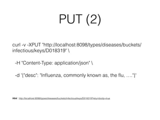 PUT (2) 
curl -v -XPUT "http://localhost:8098/types/diseases/buckets/ 
infectious/keys/D018319"  
-H "Content-Type: application/json"  
-d '{"desc": "Influenza, commonly known as, the flu, …."}' 
Hint : http://localhost:8098/types/diseases/buckets/infectious/keys/D018319?returnbody=true 
 