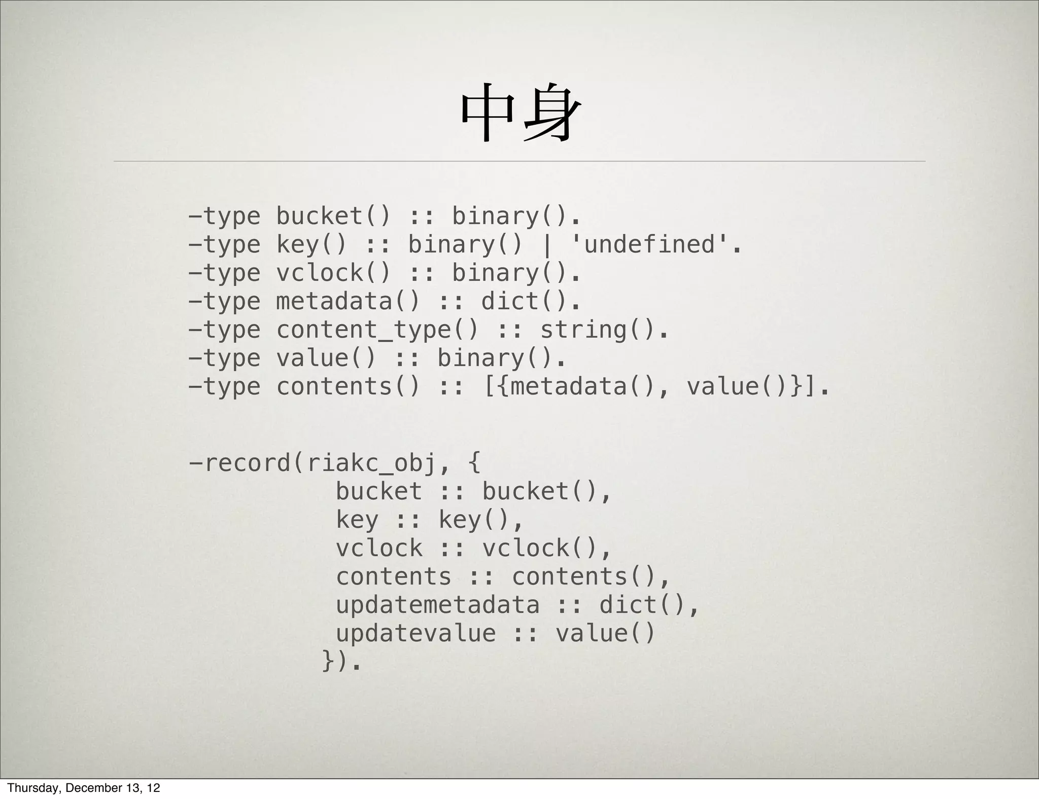 中身
                            -type   bucket() :: binary().
                            -type   key() :: binary() | 'undefined'.
                            -type   vclock() :: binary().
                            -type   metadata() :: dict().
                            -type   content_type() :: string().
                            -type   value() :: binary().
                            -type   contents() :: [{metadata(), value()}].


                            -record(riakc_obj, {
                                      bucket :: bucket(),
                                      key :: key(),
                                      vclock :: vclock(),
                                      contents :: contents(),
                                      updatemetadata :: dict(),
                                      updatevalue :: value()
                                     }).




Thursday, December 13, 12
 