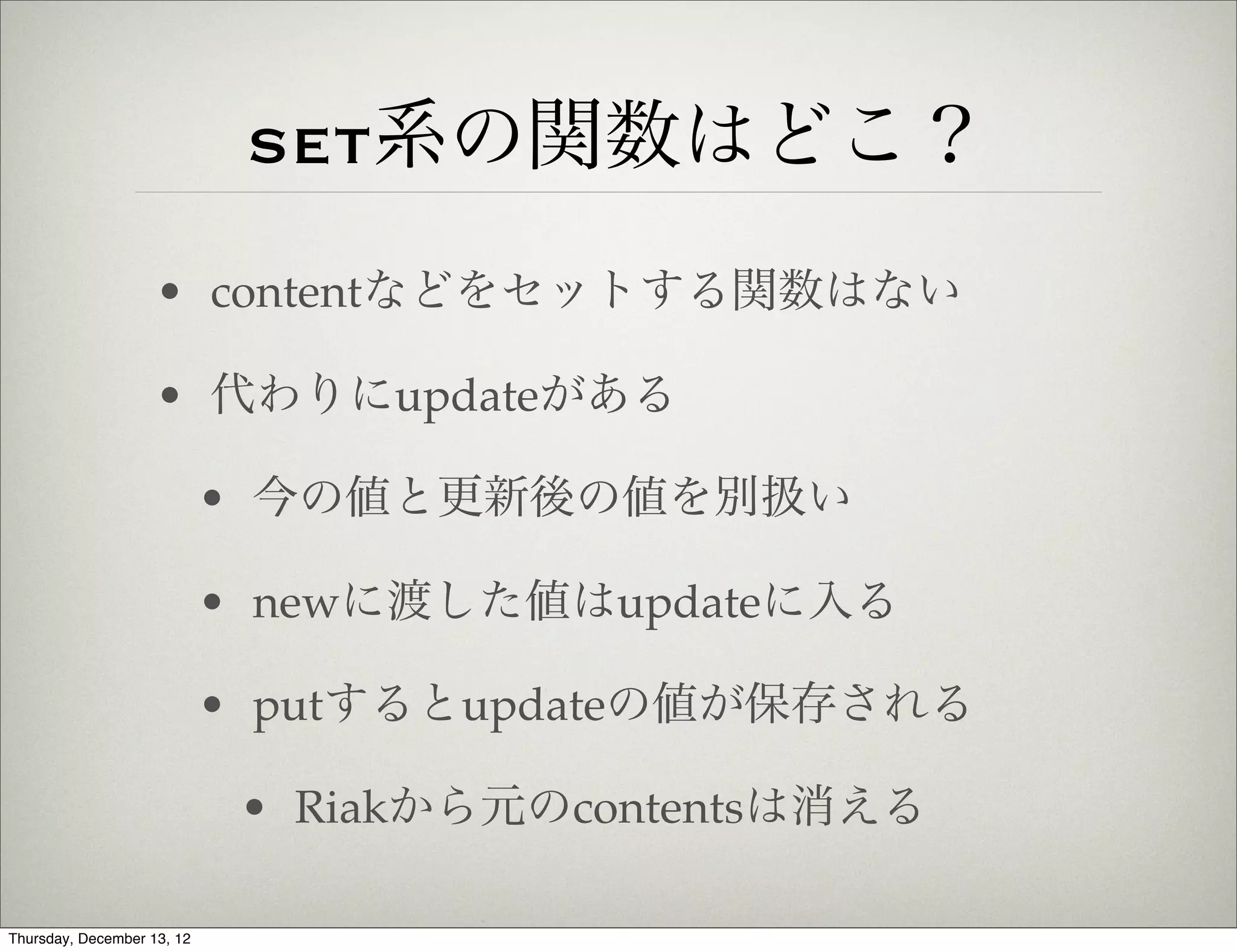 set系の関数はどこ？
                    • contentなどをセットする関数はない

                    • 代わりにupdateがある

                            • 今の値と更新後の値を別扱い

                            • newに渡した値はupdateに入る

                            • putするとupdateの値が保存される

                             • Riakから元のcontentsは消える

Thursday, December 13, 12
 