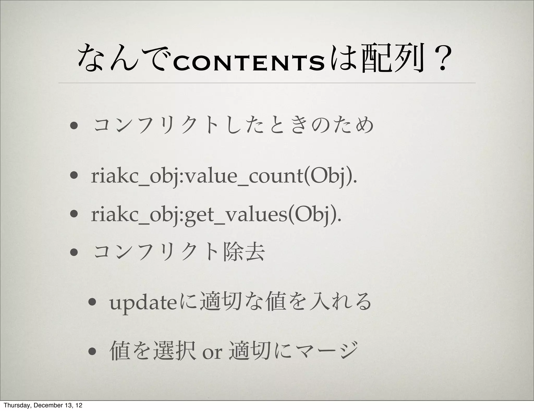 なんでcontentsは配列？
                    • コンフリクトしたときのため

                    • riakc_obj:value_count(Obj).
                    • riakc_obj:get_values(Obj).
                    • コンフリクト除去

                            • updateに適切な値を入れる

                            • 値を選択 or 適切にマージ

Thursday, December 13, 12
 