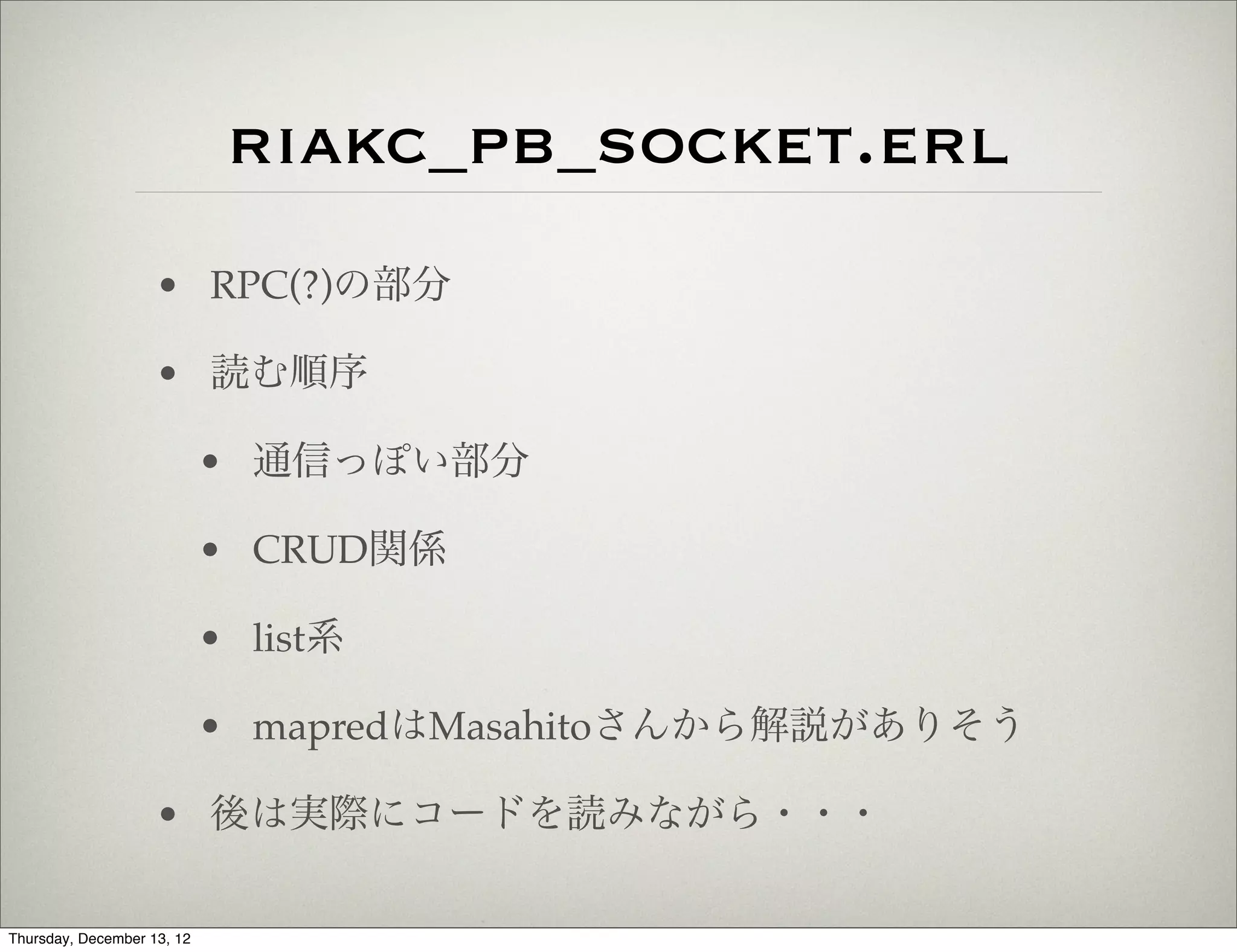 riakc_pb_socket.erl
                    • RPC(?)の部分

                    • 読む順序

                            • 通信っぽい部分

                            • CRUD関係

                            • list系

                            • mapredはMasahitoさんから解説がありそう

                    • 後は実際にコードを読みながら・・・

Thursday, December 13, 12
 