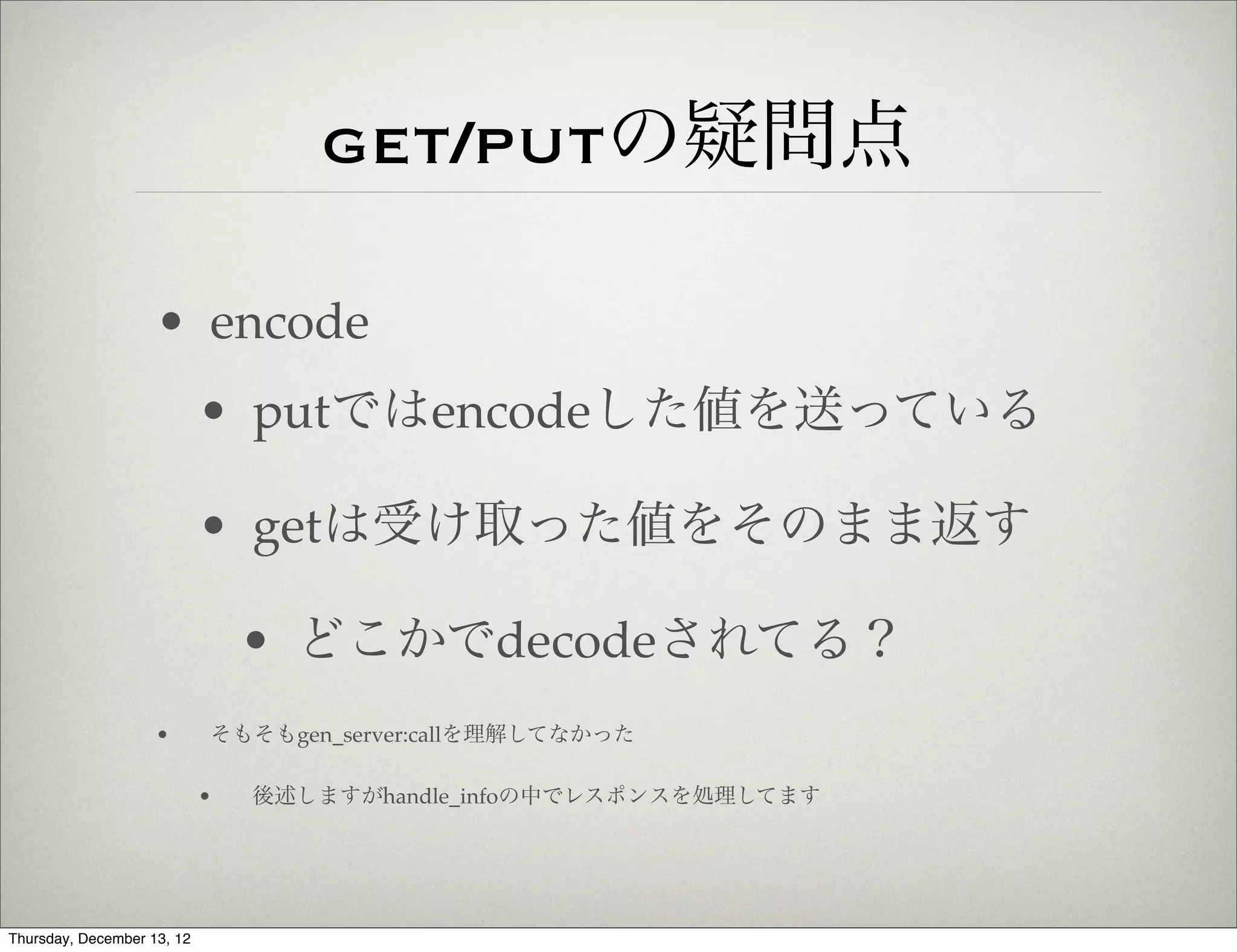 get/putの疑問点

                    • encode
                            • putではencodeした値を送っている

                            • getは受け取った値をそのまま返す

                                • どこかでdecodeされてる？
                    •       そもそもgen_server:callを理解してなかった

                            •   後述しますがhandle_infoの中でレスポンスを処理してます




Thursday, December 13, 12
 