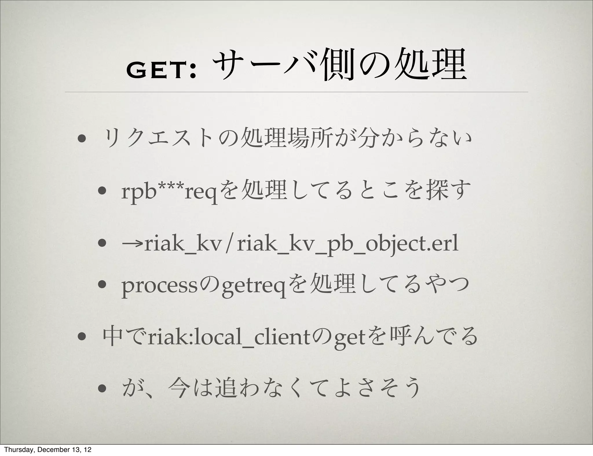 get: サーバ側の処理
                    • リクエストの処理場所が分からない

                            • rpb***reqを処理してるとこを探す

                            • →riak_kv/riak_kv_pb_object.erl
                            • processのgetreqを処理してるやつ

                    • 中でriak:local_clientのgetを呼んでる

                            • が、今は追わなくてよさそう

Thursday, December 13, 12
 