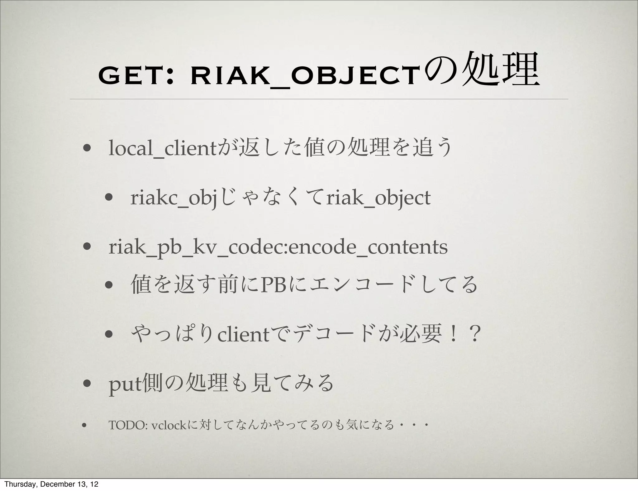 get: riak_objectの処理
                    • local_clientが返した値の処理を追う

                            • riakc_objじゃなくてriak_object

                    • riak_pb_kv_codec:encode_contents
                            • 値を返す前にPBにエンコードしてる

                            • やっぱりclientでデコードが必要！？

                    • put側の処理も見てみる
                    •       TODO: vclockに対してなんかやってるのも気になる・・・



Thursday, December 13, 12
 