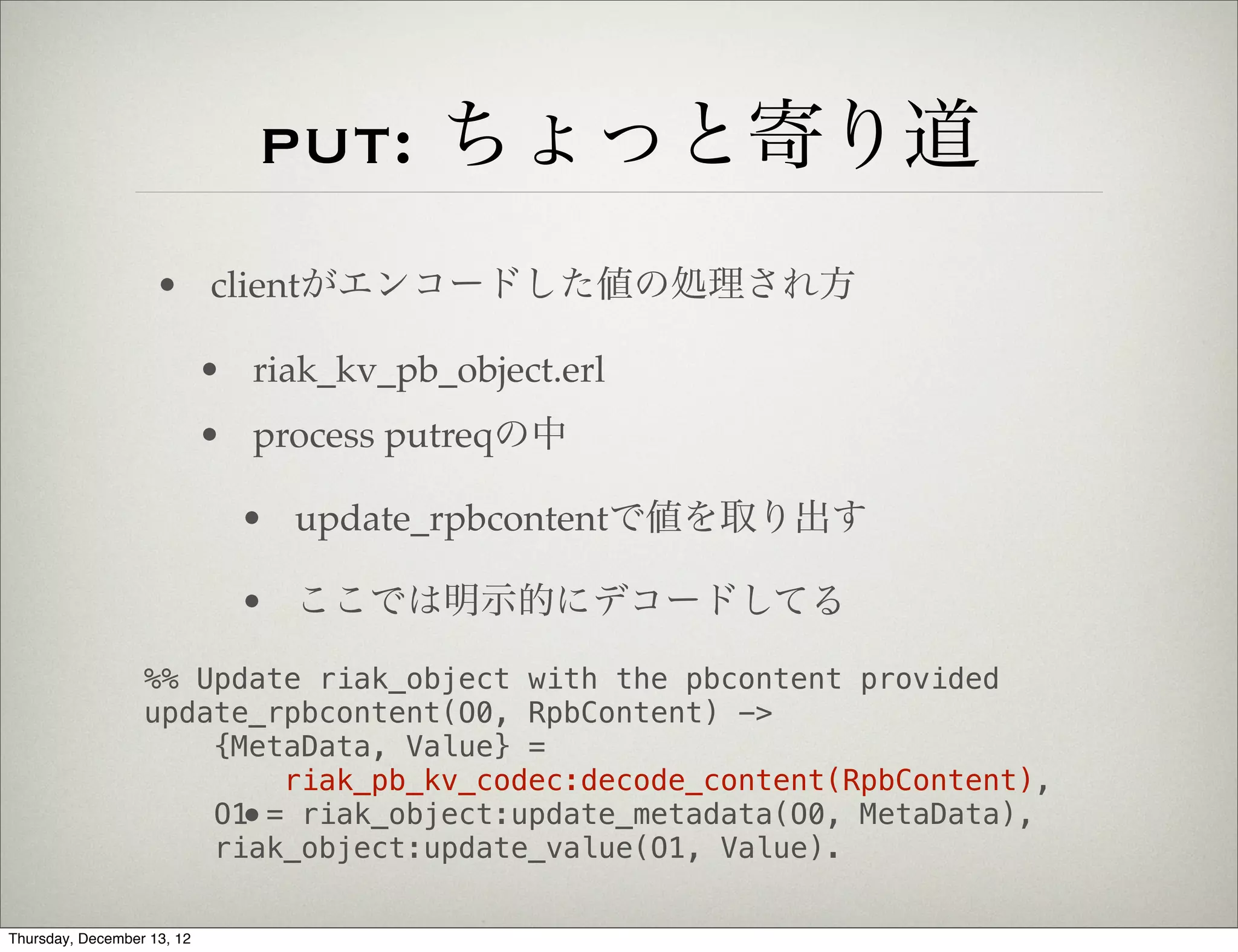 put: ちょっと寄り道
                    • clientがエンコードした値の処理され方

                            • riak_kv_pb_object.erl
                            • process putreqの中

                              • update_rpbcontentで値を取り出す

                              • ここでは明示的にデコードしてる

                  %% Update riak_object with the pbcontent provided
                  update_rpbcontent(O0, RpbContent) ->
                      {MetaData, Value} =
                          riak_pb_kv_codec:decode_content(RpbContent),
                      O1 = riak_object:update_metadata(O0, MetaData),
                        •
                      riak_object:update_value(O1, Value).

Thursday, December 13, 12
 