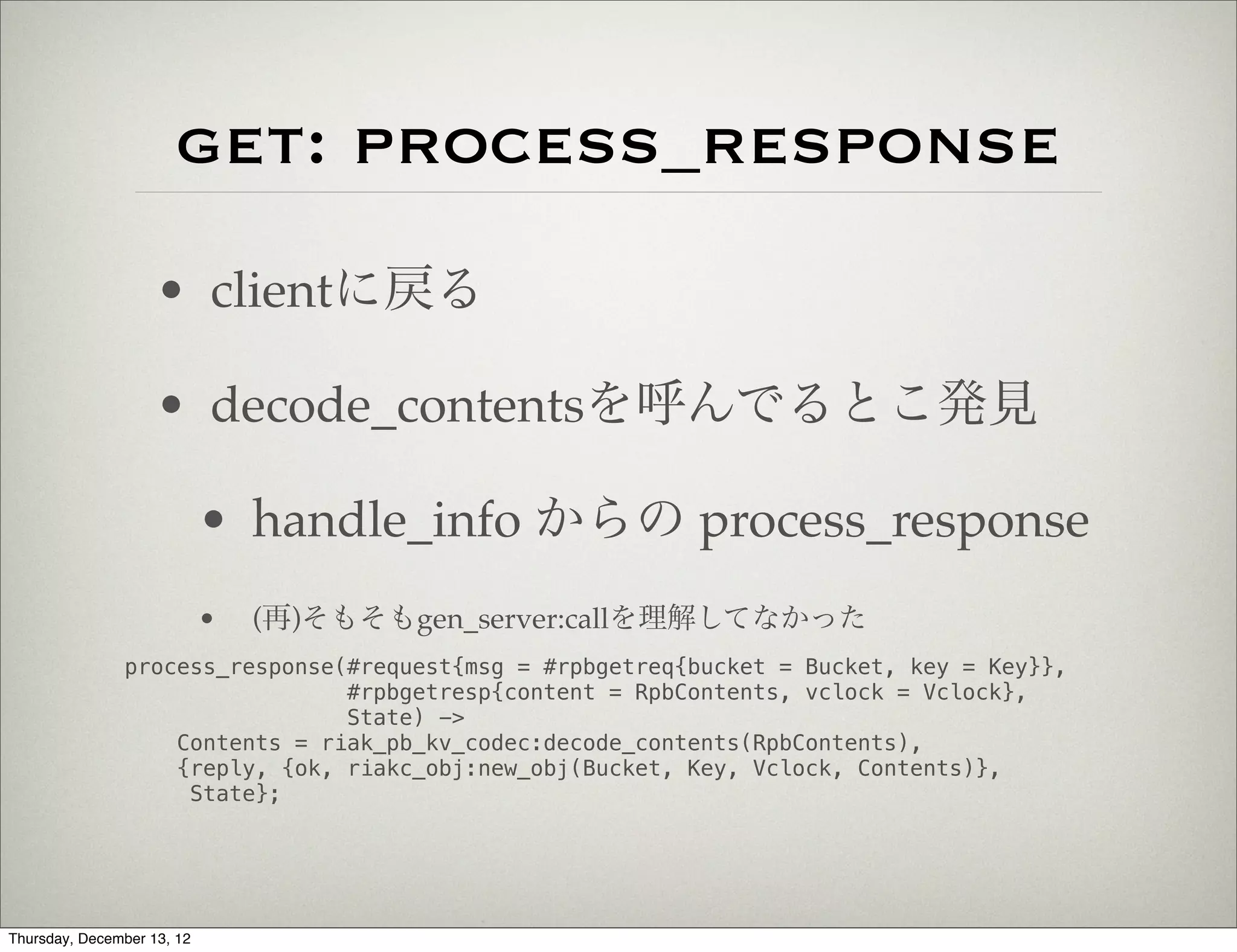 get: process_response
                    • clientに戻る

                    • decode_contentsを呼んでるとこ発見

                            • handle_info からの process_response
                            •   (再)そもそもgen_server:callを理解してなかった
               process_response(#request{msg = #rpbgetreq{bucket = Bucket, key = Key}},
                                #rpbgetresp{content = RpbContents, vclock = Vclock},
                                State) ->
                   Contents = riak_pb_kv_codec:decode_contents(RpbContents),
                   {reply, {ok, riakc_obj:new_obj(Bucket, Key, Vclock, Contents)},
                    State};




Thursday, December 13, 12
 