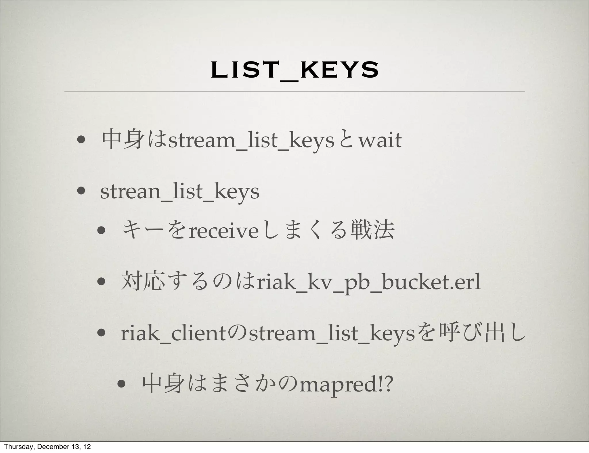 list_keys
                    • 中身はstream_list_keysとwait

                    • strean_list_keys
                            • キーをreceiveしまくる戦法

                            • 対応するのはriak_kv_pb_bucket.erl

                            • riak_clientのstream_list_keysを呼び出し

                             • 中身はまさかのmapred!?

Thursday, December 13, 12
 