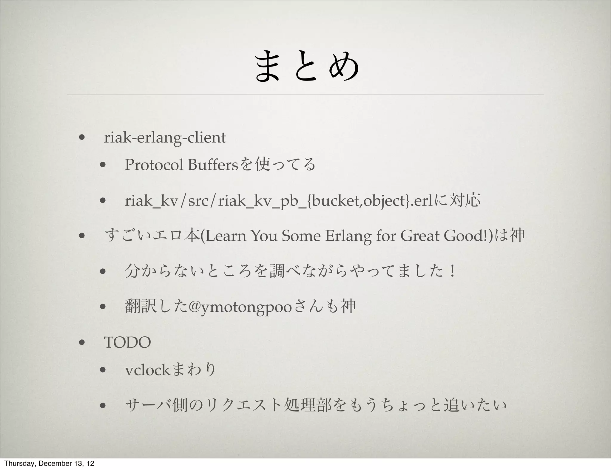 まとめ
                    •       riak-erlang-client
                            •   Protocol Buffersを使ってる

                            •   riak_kv/src/riak_kv_pb_{bucket,object}.erlに対応

                    •       すごいエロ本(Learn You Some Erlang for Great Good!)は神

                            •   分からないところを調べながらやってました！

                            •   翻訳した@ymotongpooさんも神

                    •       TODO
                            •   vclockまわり

                            •   サーバ側のリクエスト処理部をもうちょっと追いたい


Thursday, December 13, 12
 