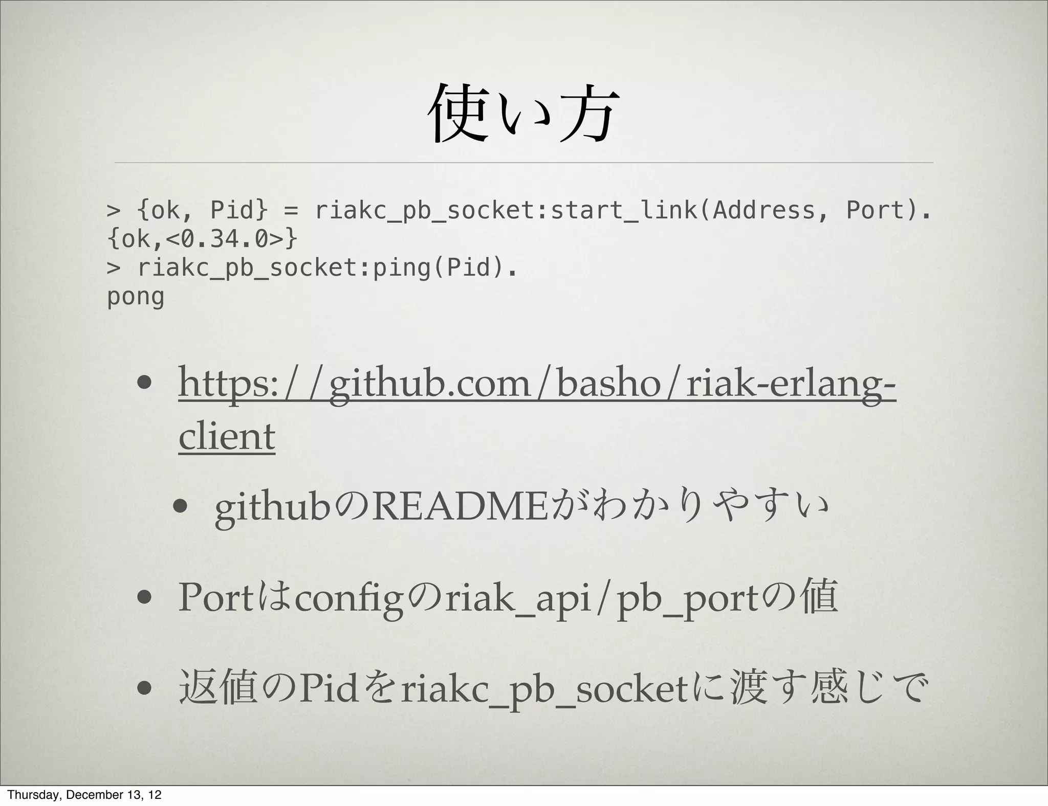 使い方
                > {ok, Pid} = riakc_pb_socket:start_link(Address, Port).
                {ok,<0.34.0>}
                > riakc_pb_socket:ping(Pid).
                pong


                    • https://github.com/basho/riak-erlang-
                      client
                            • githubのREADMEがわかりやすい

                    • Portはconﬁgのriak_api/pb_portの値

                    • 返値のPidをriakc_pb_socketに渡す感じで

Thursday, December 13, 12
 