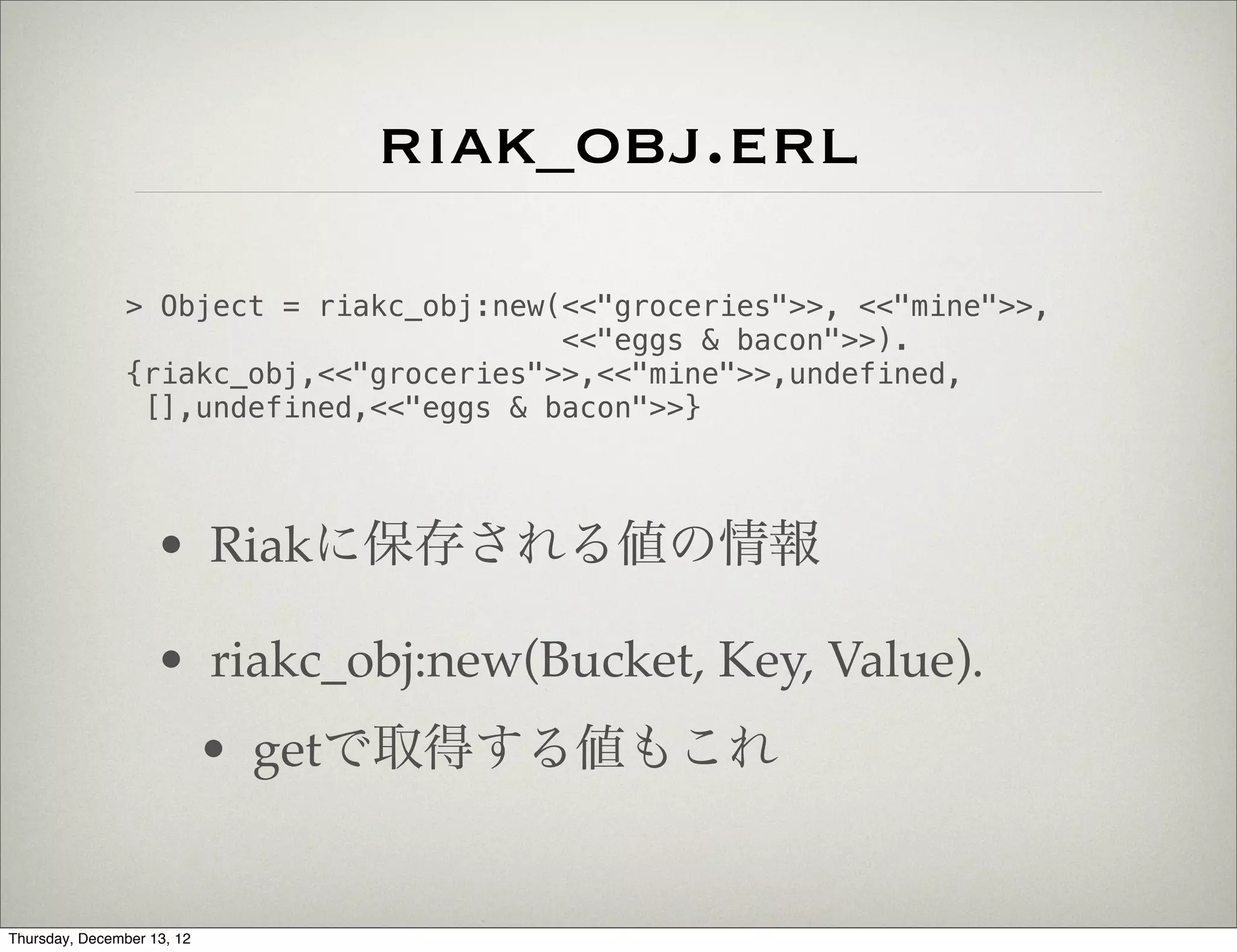 riak_obj.erl
                > Object = riakc_obj:new(<<"groceries">>, <<"mine">>,
                                         <<"eggs & bacon">>).
                {riakc_obj,<<"groceries">>,<<"mine">>,undefined,
                 [],undefined,<<"eggs & bacon">>}



                    • Riakに保存される値の情報

                    • riakc_obj:new(Bucket, Key, Value).
                            • getで取得する値もこれ


Thursday, December 13, 12
 