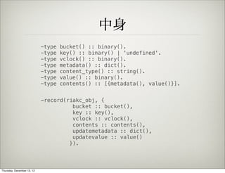 中身
                            -type   bucket() :: binary().
                            -type   key() :: binary() | 'undefined'.
                            -type   vclock() :: binary().
                            -type   metadata() :: dict().
                            -type   content_type() :: string().
                            -type   value() :: binary().
                            -type   contents() :: [{metadata(), value()}].


                            -record(riakc_obj, {
                                      bucket :: bucket(),
                                      key :: key(),
                                      vclock :: vclock(),
                                      contents :: contents(),
                                      updatemetadata :: dict(),
                                      updatevalue :: value()
                                     }).




Thursday, December 13, 12
 