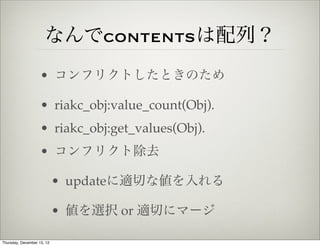 なんでcontentsは配列？
                    • コンフリクトしたときのため

                    • riakc_obj:value_count(Obj).
                    • riakc_obj:get_values(Obj).
                    • コンフリクト除去

                            • updateに適切な値を入れる

                            • 値を選択 or 適切にマージ

Thursday, December 13, 12
 