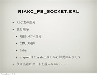 riakc_pb_socket.erl
                    • RPC(?)の部分

                    • 読む順序

                            • 通信っぽい部分

                            • CRUD関係

                            • list系

                            • mapredはMasahitoさんから解説がありそう

                    • 後は実際にコードを読みながら・・・

Thursday, December 13, 12
 