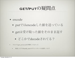 get/putの疑問点

                    • encode
                            • putではencodeした値を送っている

                            • getは受け取った値をそのまま返す

                                • どこかでdecodeされてる？
                    •       そもそもgen_server:callを理解してなかった

                            •   後述しますがhandle_infoの中でレスポンスを処理してます




Thursday, December 13, 12
 