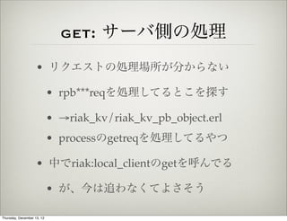 get: サーバ側の処理
                    • リクエストの処理場所が分からない

                            • rpb***reqを処理してるとこを探す

                            • →riak_kv/riak_kv_pb_object.erl
                            • processのgetreqを処理してるやつ

                    • 中でriak:local_clientのgetを呼んでる

                            • が、今は追わなくてよさそう

Thursday, December 13, 12
 
