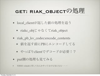 get: riak_objectの処理
                    • local_clientが返した値の処理を追う

                            • riakc_objじゃなくてriak_object

                    • riak_pb_kv_codec:encode_contents
                            • 値を返す前にPBにエンコードしてる

                            • やっぱりclientでデコードが必要！？

                    • put側の処理も見てみる
                    •       TODO: vclockに対してなんかやってるのも気になる・・・



Thursday, December 13, 12
 