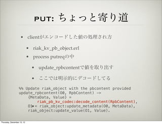 put: ちょっと寄り道
                    • clientがエンコードした値の処理され方

                            • riak_kv_pb_object.erl
                            • process putreqの中

                              • update_rpbcontentで値を取り出す

                              • ここでは明示的にデコードしてる

                  %% Update riak_object with the pbcontent provided
                  update_rpbcontent(O0, RpbContent) ->
                      {MetaData, Value} =
                          riak_pb_kv_codec:decode_content(RpbContent),
                      O1 = riak_object:update_metadata(O0, MetaData),
                        •
                      riak_object:update_value(O1, Value).

Thursday, December 13, 12
 