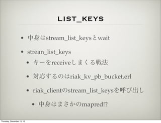 list_keys
                    • 中身はstream_list_keysとwait

                    • strean_list_keys
                            • キーをreceiveしまくる戦法

                            • 対応するのはriak_kv_pb_bucket.erl

                            • riak_clientのstream_list_keysを呼び出し

                             • 中身はまさかのmapred!?

Thursday, December 13, 12
 
