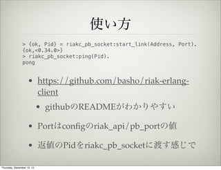 使い方
                > {ok, Pid} = riakc_pb_socket:start_link(Address, Port).
                {ok,<0.34.0>}
                > riakc_pb_socket:ping(Pid).
                pong


                    • https://github.com/basho/riak-erlang-
                      client
                            • githubのREADMEがわかりやすい

                    • Portはconﬁgのriak_api/pb_portの値

                    • 返値のPidをriakc_pb_socketに渡す感じで

Thursday, December 13, 12
 
