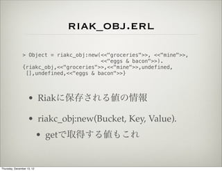 riak_obj.erl
                > Object = riakc_obj:new(<<"groceries">>, <<"mine">>,
                                         <<"eggs & bacon">>).
                {riakc_obj,<<"groceries">>,<<"mine">>,undefined,
                 [],undefined,<<"eggs & bacon">>}



                    • Riakに保存される値の情報

                    • riakc_obj:new(Bucket, Key, Value).
                            • getで取得する値もこれ


Thursday, December 13, 12
 