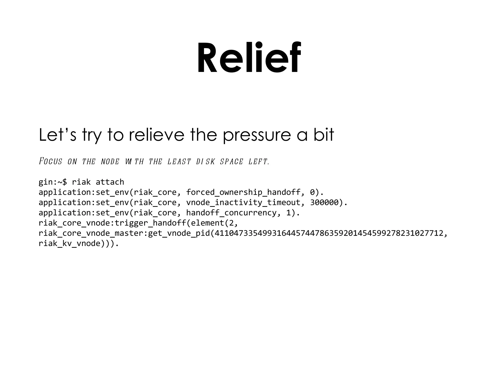 Relief Let’s try to relieve the pressure a bit Focus on the node with the least disk space left. gin:~$ riak attach application:set_env(riak_core, forced_ownership_handoff, 0). application:set_env(riak_core, vnode_inactivity_timeout, 300000). application:set_env(riak_core, handoff_concurrency, 1).  riak_core_vnode:trigger_handoff(element(2, riak_core_vnode_master:get_vnode_pid(411047335499316445744786359201454599278231027712, riak_kv_vnode))). 