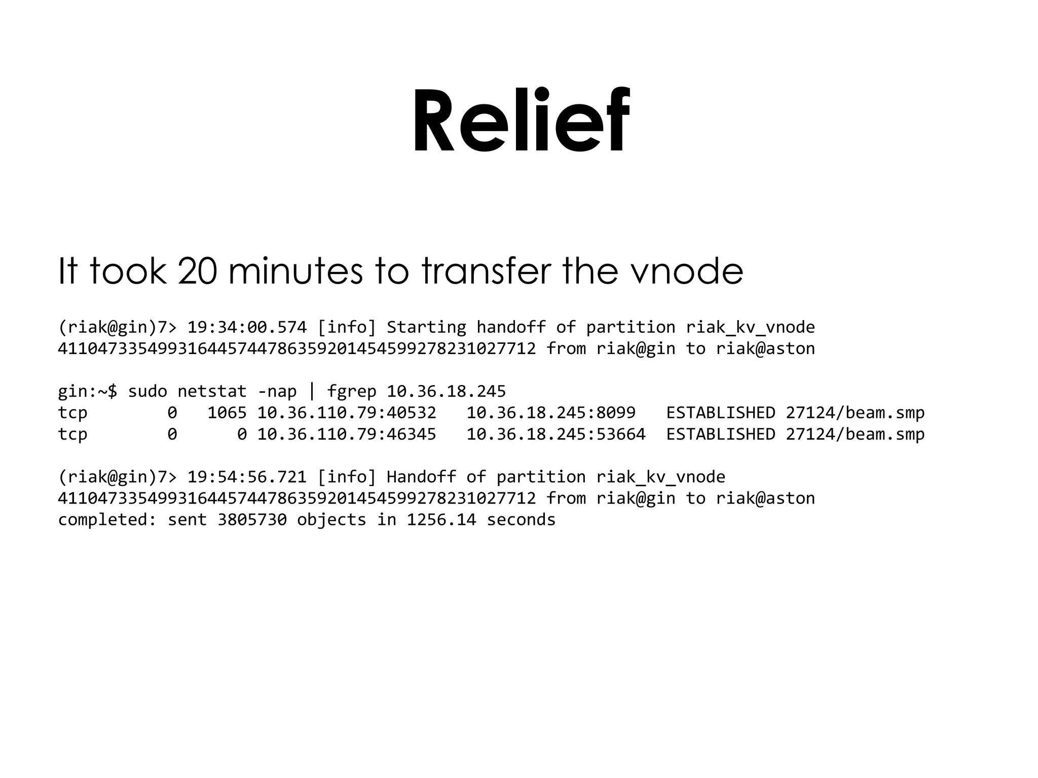 Relief It took 20 minutes to transfer the vnode (riak@gin)7> 19:34:00.574 [info] Starting handoff of partition riak_kv_vnode 411047335499316445744786359201454599278231027712 from riak@gin to riak@aston gin:~$ sudo netstat -nap | fgrep 10.36.18.245  tcp  0  1065 10.36.110.79:40532  10.36.18.245:8099  ESTABLISHED 27124/beam.smp  tcp  0  0 10.36.110.79:46345  10.36.18.245:53664  ESTABLISHED 27124/beam.smp (riak@gin)7> 19:54:56.721 [info] Handoff of partition riak_kv_vnode 411047335499316445744786359201454599278231027712 from riak@gin to riak@aston completed: sent 3805730 objects in 1256.14 seconds 