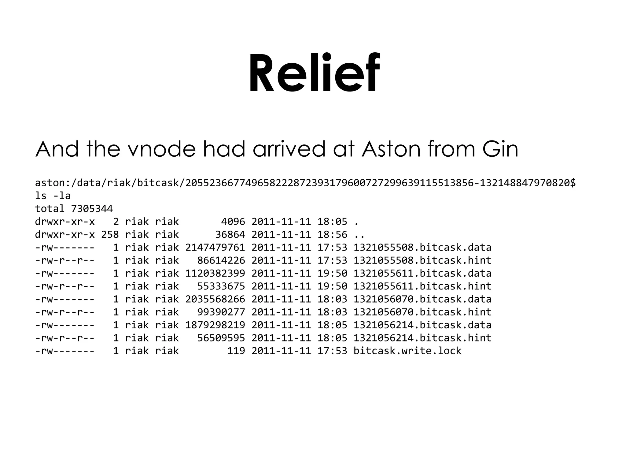Relief And the vnode had arrived at Aston from Gin aston:/data/riak/bitcask/205523667749658222872393179600727299639115513856-132148847970820$ ls -la total 7305344 drwxr-xr-x  2 riak riak  4096 2011-11-11 18:05 . drwxr-xr-x 258 riak riak  36864 2011-11-11 18:56 .. -rw-------  1 riak riak 2147479761 2011-11-11 17:53 1321055508.bitcask.data -rw-r--r--  1 riak riak  86614226 2011-11-11 17:53 1321055508.bitcask.hint -rw-------  1 riak riak 1120382399 2011-11-11 19:50 1321055611.bitcask.data -rw-r--r--  1 riak riak  55333675 2011-11-11 19:50 1321055611.bitcask.hint -rw-------  1 riak riak 2035568266 2011-11-11 18:03 1321056070.bitcask.data -rw-r--r--  1 riak riak  99390277 2011-11-11 18:03 1321056070.bitcask.hint -rw-------  1 riak riak 1879298219 2011-11-11 18:05 1321056214.bitcask.data -rw-r--r--  1 riak riak  56509595 2011-11-11 18:05 1321056214.bitcask.hint -rw-------  1 riak riak  119 2011-11-11 17:53 bitcask.write.lock 