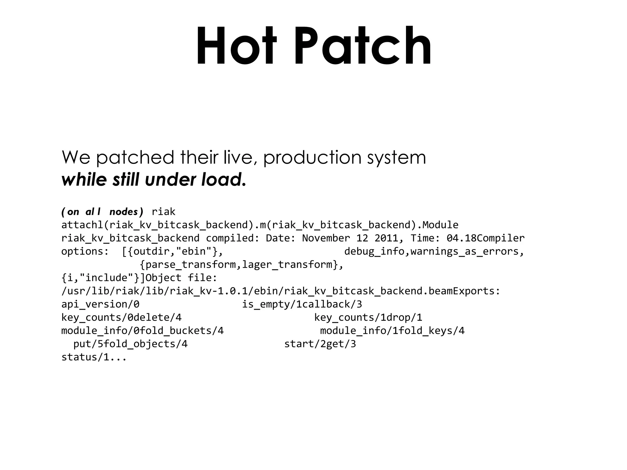 Hot Patch We patched their live, production system  while still under load. (on all nodes)  riak attachl(riak_kv_bitcask_backend).m(riak_kv_bitcask_backend).Module riak_kv_bitcask_backend compiled: Date: November 12 2011, Time: 04.18Compiler options:  [{outdir,"ebin"},  debug_info,warnings_as_errors,  {parse_transform,lager_transform},  {i,"include"}]Object file: /usr/lib/riak/lib/riak_kv-1.0.1/ebin/riak_kv_bitcask_backend.beamExports: api_version/0  is_empty/1callback/3  key_counts/0delete/4  key_counts/1drop/1  module_info/0fold_buckets/4  module_info/1fold_keys/4  put/5fold_objects/4  start/2get/3  status/1... 