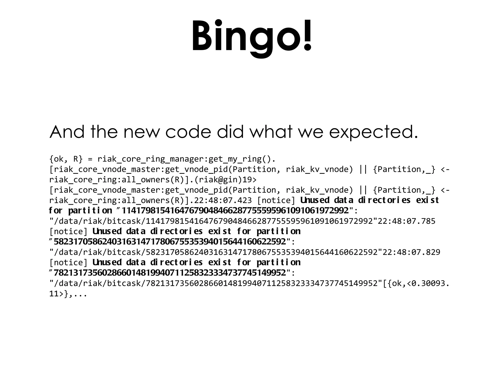 Bingo! And the new code did what we expected. {ok, R} = riak_core_ring_manager:get_my_ring().[riak_core_vnode_master:get_vnode_pid(Partition, riak_kv_vnode) || {Partition,_} <- riak_core_ring:all_owners(R)].(riak@gin)19> [riak_core_vnode_master:get_vnode_pid(Partition, riak_kv_vnode) || {Partition,_} <- riak_core_ring:all_owners(R)].22:48:07.423 [notice]  Unused data directories exist for partition "11417981541647679048466287755595961091061972992 ": "/data/riak/bitcask/11417981541647679048466287755595961091061972992"22:48:07.785 [notice]  Unused data directories exist for partition "582317058624031631471780675535394015644160622592 ": "/data/riak/bitcask/582317058624031631471780675535394015644160622592"22:48:07.829 [notice]  Unused data directories exist for partition "782131735602866014819940711258323334737745149952 ": "/data/riak/bitcask/782131735602866014819940711258323334737745149952"[{ok,<0.30093.11>},... 