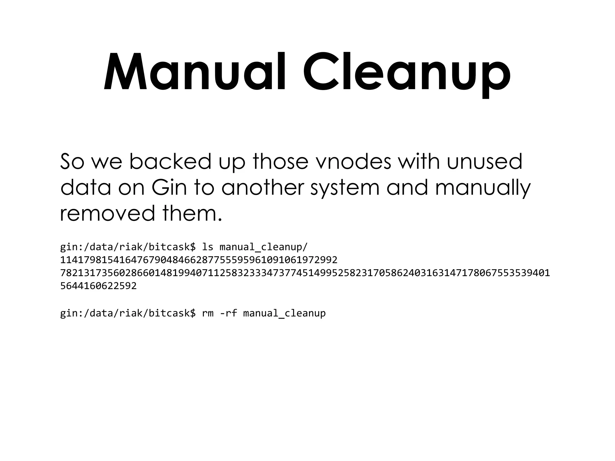 Manual Cleanup So we backed up those vnodes with unused data on Gin to another system and manually removed them. gin:/data/riak/bitcask$ ls manual_cleanup/ 11417981541647679048466287755595961091061972992  782131735602866014819940711258323334737745149952582317058624031631471780675535394015644160622592 gin:/data/riak/bitcask$ rm -rf manual_cleanup 