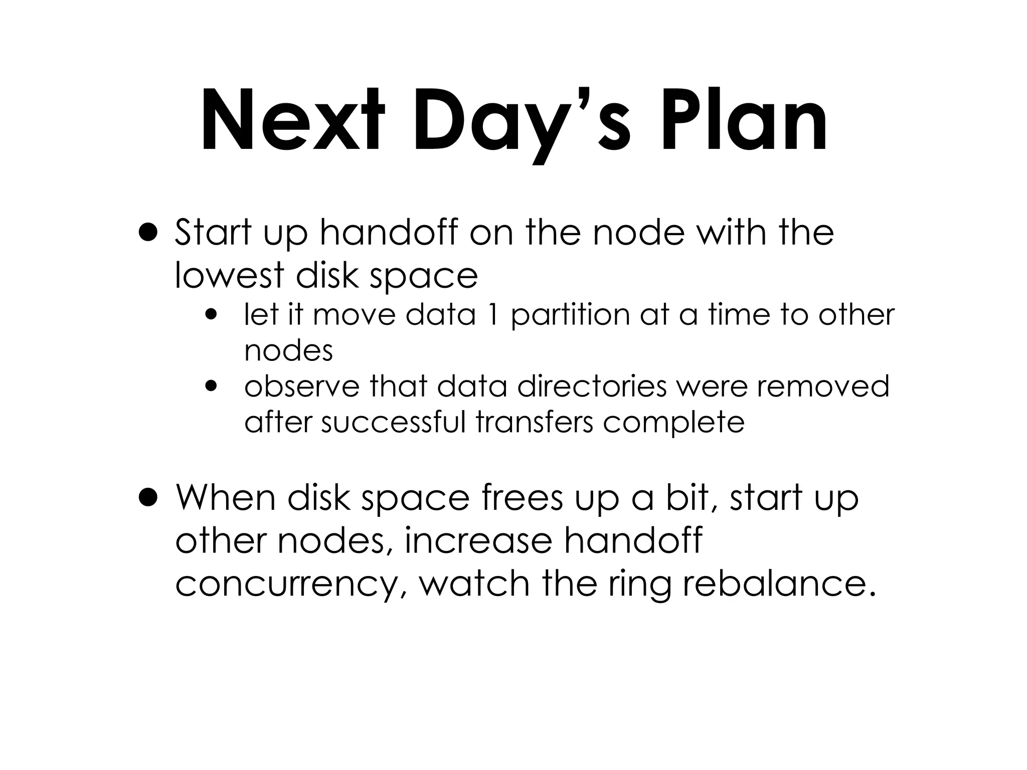 Next Day’s Plan Start up handoff on the node with the lowest disk space let it move data 1 partition at a time to other nodes observe that data directories were removed after successful transfers complete When disk space frees up a bit, start up other nodes, increase handoff concurrency, watch the ring rebalance. 