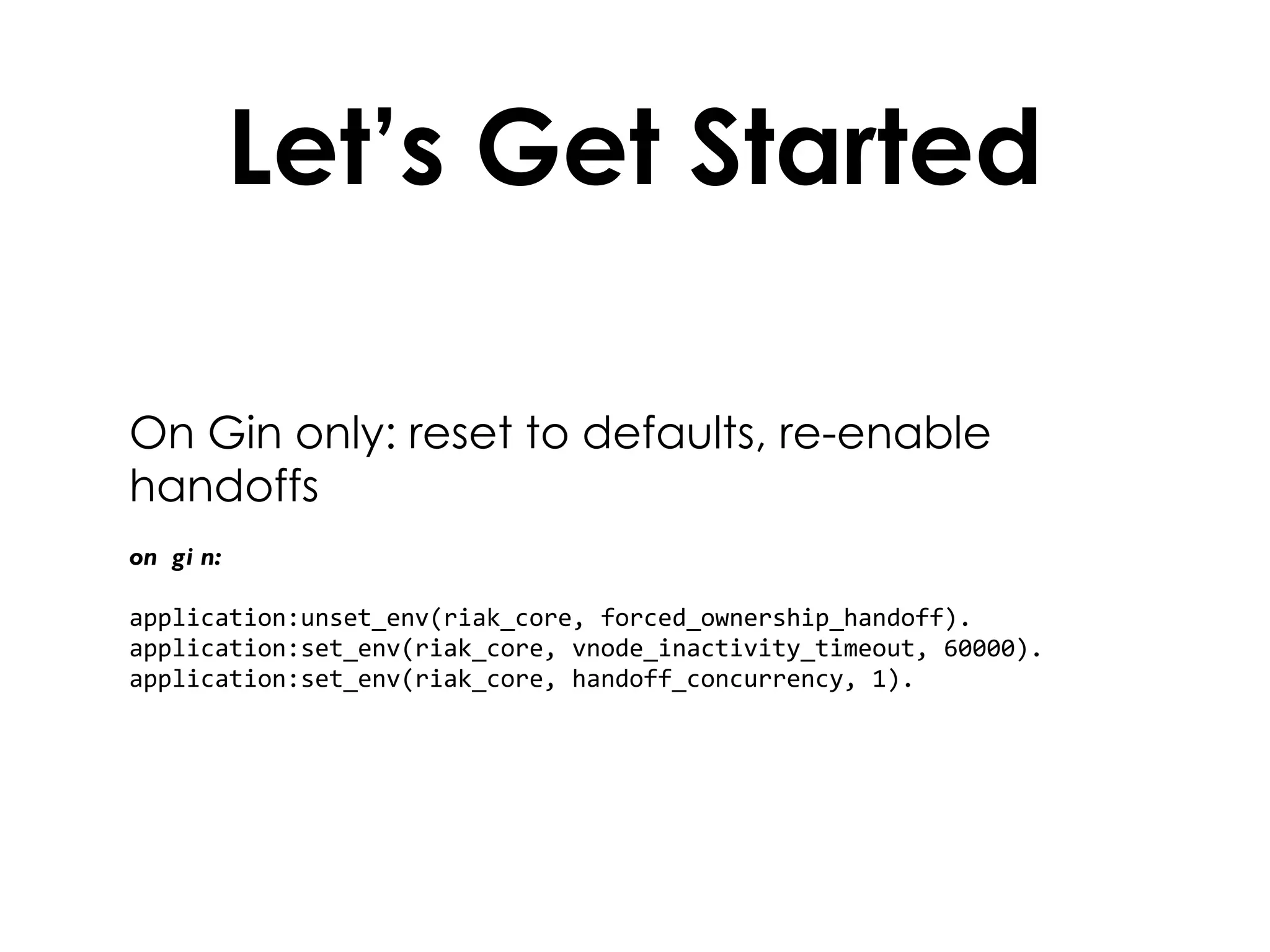 Let’s Get Started On Gin only: reset to defaults, re-enable handoffs on gin: application:unset_env(riak_core, forced_ownership_handoff). application:set_env(riak_core, vnode_inactivity_timeout, 60000). application:set_env(riak_core, handoff_concurrency, 1). 