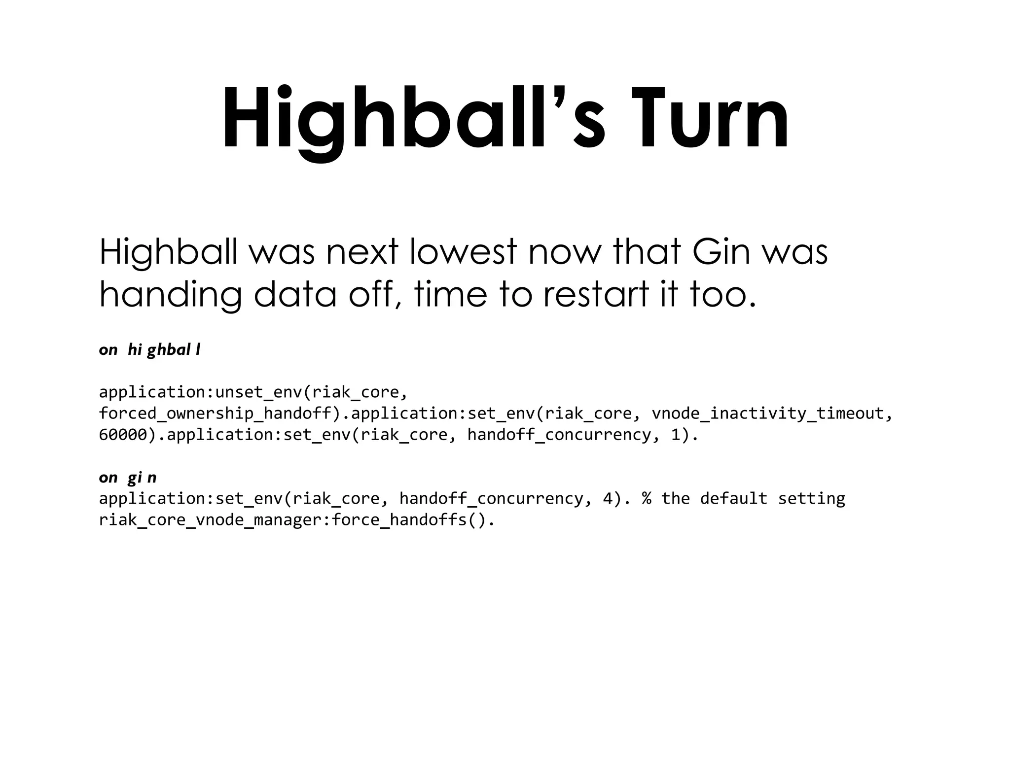 Highball’s Turn Highball was next lowest now that Gin was handing data off, time to restart it too. on highball application:unset_env(riak_core, forced_ownership_handoff).application:set_env(riak_core, vnode_inactivity_timeout, 60000).application:set_env(riak_core, handoff_concurrency, 1). on gin application:set_env(riak_core, handoff_concurrency, 4). % the default setting riak_core_vnode_manager:force_handoffs(). 
