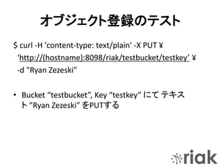 オブジェクト登録のテスト
$ curl -H 'content-type: text/plain' -X PUT ¥
‘http://(hostname):8098/riak/testbucket/testkey’ ¥
-d "Ryan Zezeski"
• Bucket “testbucket”, Key “testkey” にて テキス
ト ”Ryan Zezeski” をPUTする
 